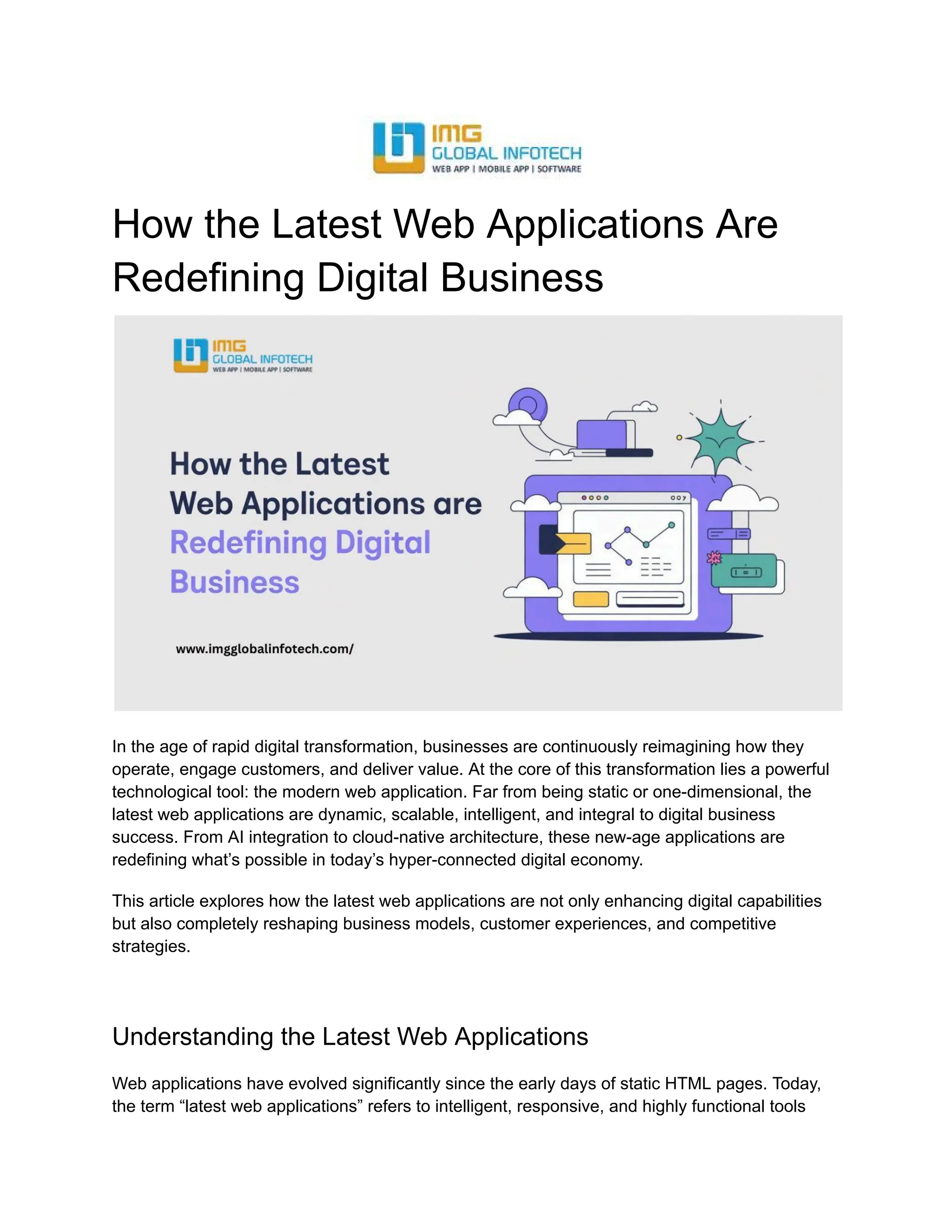 How the Latest Web Applications Are
Redefining Digital Business
In the age of rapid digital transformation, businesses are continuously reimagining how they
operate, engage customers, and deliver value. At the core of this transformation lies a powerful
technological tool: the modern web application. Far from being static or one-dimensional, the
latest web applications are dynamic, scalable, intelligent, and integral to digital business
success. From AI integration to cloud-native architecture, these new-age applications are
redefining what’s possible in today’s hyper-connected digital economy.
This article explores how the latest web applications are not only enhancing digital capabilities
but also completely reshaping business models, customer experiences, and competitive
strategies.
Understanding the Latest Web Applications
Web applications have evolved significantly since the early days of static HTML pages. Today,
the term “latest web applications” refers to intelligent, responsive, and highly functional tools
 