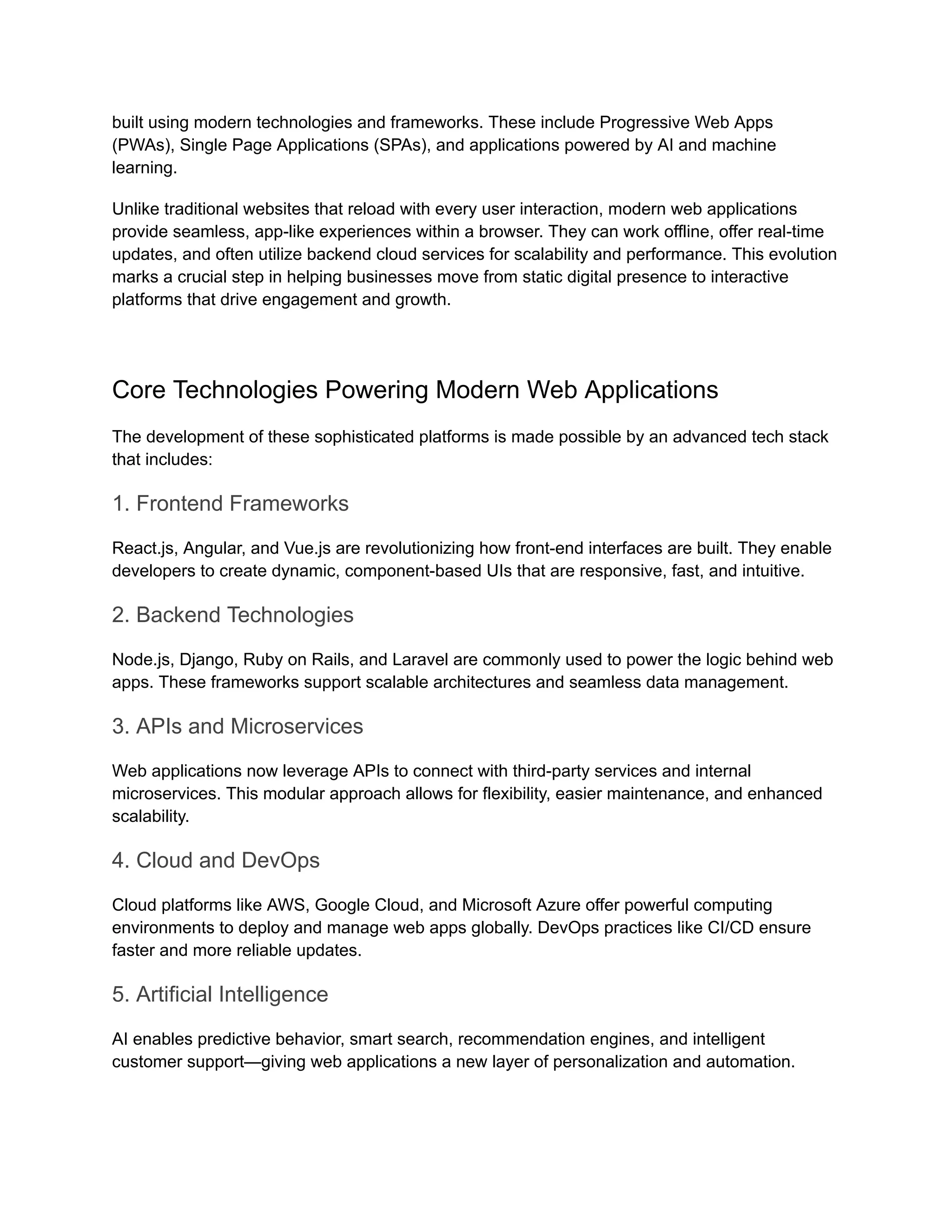 built using modern technologies and frameworks. These include Progressive Web Apps
(PWAs), Single Page Applications (SPAs), and applications powered by AI and machine
learning.
Unlike traditional websites that reload with every user interaction, modern web applications
provide seamless, app-like experiences within a browser. They can work offline, offer real-time
updates, and often utilize backend cloud services for scalability and performance. This evolution
marks a crucial step in helping businesses move from static digital presence to interactive
platforms that drive engagement and growth.
Core Technologies Powering Modern Web Applications
The development of these sophisticated platforms is made possible by an advanced tech stack
that includes:
1. Frontend Frameworks
React.js, Angular, and Vue.js are revolutionizing how front-end interfaces are built. They enable
developers to create dynamic, component-based UIs that are responsive, fast, and intuitive.
2. Backend Technologies
Node.js, Django, Ruby on Rails, and Laravel are commonly used to power the logic behind web
apps. These frameworks support scalable architectures and seamless data management.
3. APIs and Microservices
Web applications now leverage APIs to connect with third-party services and internal
microservices. This modular approach allows for flexibility, easier maintenance, and enhanced
scalability.
4. Cloud and DevOps
Cloud platforms like AWS, Google Cloud, and Microsoft Azure offer powerful computing
environments to deploy and manage web apps globally. DevOps practices like CI/CD ensure
faster and more reliable updates.
5. Artificial Intelligence
AI enables predictive behavior, smart search, recommendation engines, and intelligent
customer support—giving web applications a new layer of personalization and automation.
 