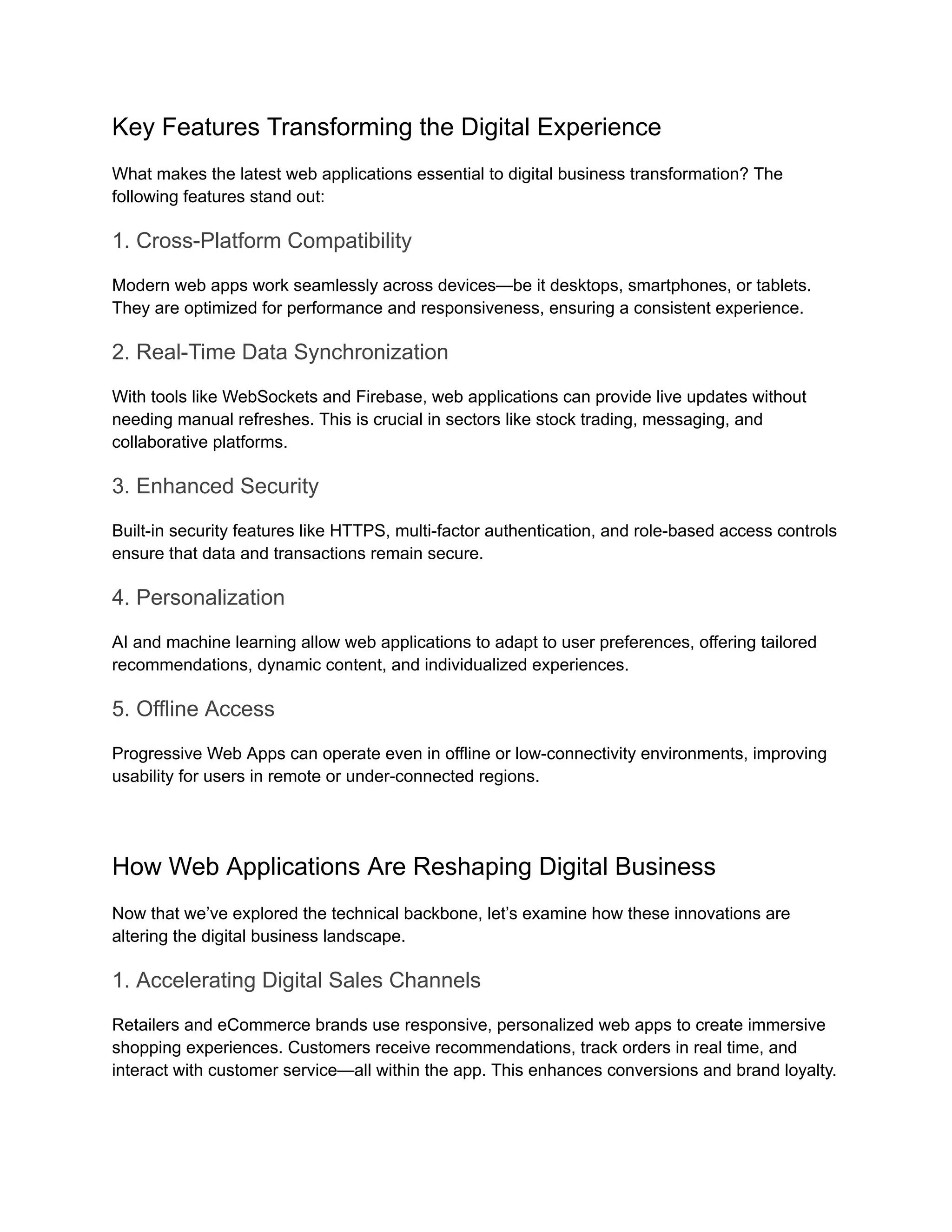 Key Features Transforming the Digital Experience
What makes the latest web applications essential to digital business transformation? The
following features stand out:
1. Cross-Platform Compatibility
Modern web apps work seamlessly across devices—be it desktops, smartphones, or tablets.
They are optimized for performance and responsiveness, ensuring a consistent experience.
2. Real-Time Data Synchronization
With tools like WebSockets and Firebase, web applications can provide live updates without
needing manual refreshes. This is crucial in sectors like stock trading, messaging, and
collaborative platforms.
3. Enhanced Security
Built-in security features like HTTPS, multi-factor authentication, and role-based access controls
ensure that data and transactions remain secure.
4. Personalization
AI and machine learning allow web applications to adapt to user preferences, offering tailored
recommendations, dynamic content, and individualized experiences.
5. Offline Access
Progressive Web Apps can operate even in offline or low-connectivity environments, improving
usability for users in remote or under-connected regions.
How Web Applications Are Reshaping Digital Business
Now that we’ve explored the technical backbone, let’s examine how these innovations are
altering the digital business landscape.
1. Accelerating Digital Sales Channels
Retailers and eCommerce brands use responsive, personalized web apps to create immersive
shopping experiences. Customers receive recommendations, track orders in real time, and
interact with customer service—all within the app. This enhances conversions and brand loyalty.
 
