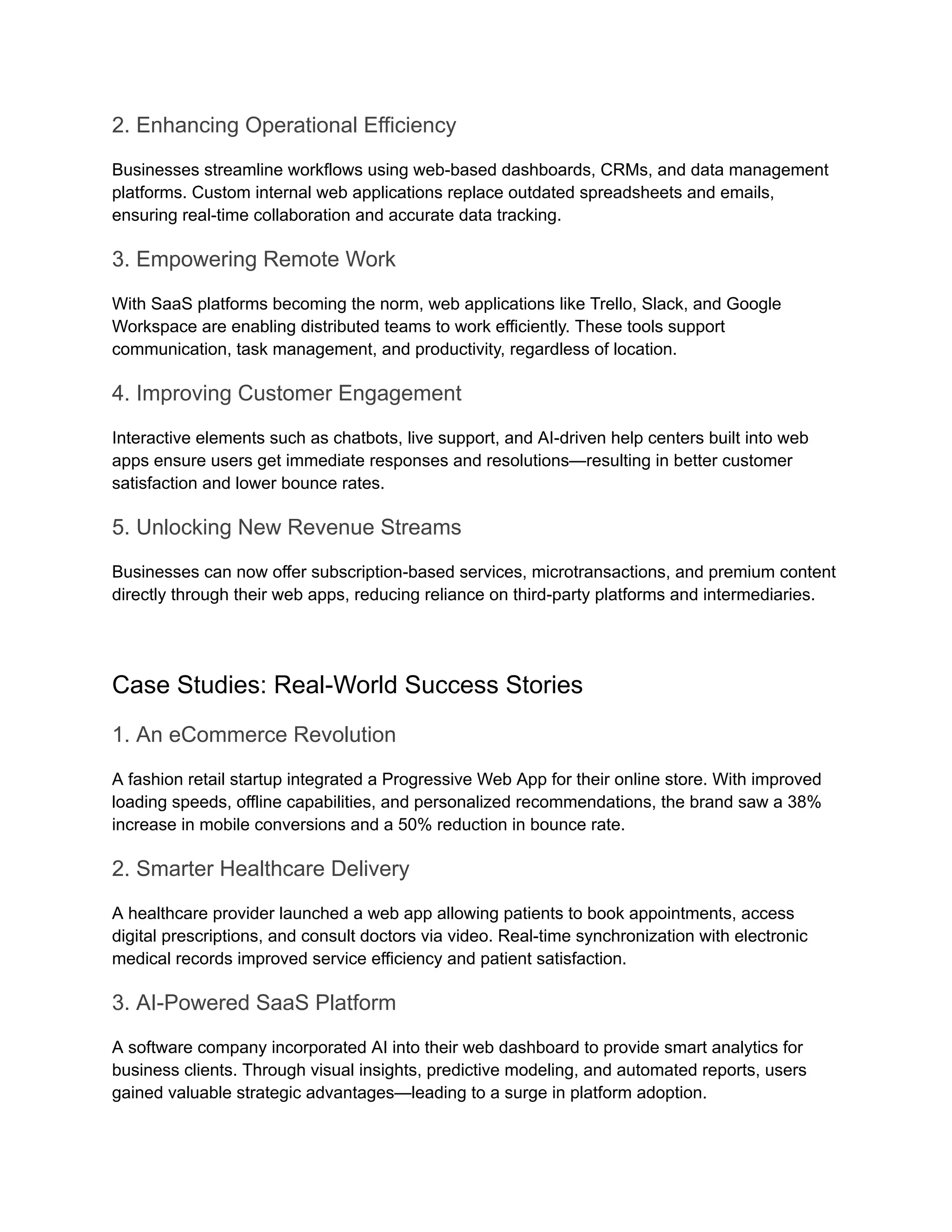 2. Enhancing Operational Efficiency
Businesses streamline workflows using web-based dashboards, CRMs, and data management
platforms. Custom internal web applications replace outdated spreadsheets and emails,
ensuring real-time collaboration and accurate data tracking.
3. Empowering Remote Work
With SaaS platforms becoming the norm, web applications like Trello, Slack, and Google
Workspace are enabling distributed teams to work efficiently. These tools support
communication, task management, and productivity, regardless of location.
4. Improving Customer Engagement
Interactive elements such as chatbots, live support, and AI-driven help centers built into web
apps ensure users get immediate responses and resolutions—resulting in better customer
satisfaction and lower bounce rates.
5. Unlocking New Revenue Streams
Businesses can now offer subscription-based services, microtransactions, and premium content
directly through their web apps, reducing reliance on third-party platforms and intermediaries.
Case Studies: Real-World Success Stories
1. An eCommerce Revolution
A fashion retail startup integrated a Progressive Web App for their online store. With improved
loading speeds, offline capabilities, and personalized recommendations, the brand saw a 38%
increase in mobile conversions and a 50% reduction in bounce rate.
2. Smarter Healthcare Delivery
A healthcare provider launched a web app allowing patients to book appointments, access
digital prescriptions, and consult doctors via video. Real-time synchronization with electronic
medical records improved service efficiency and patient satisfaction.
3. AI-Powered SaaS Platform
A software company incorporated AI into their web dashboard to provide smart analytics for
business clients. Through visual insights, predictive modeling, and automated reports, users
gained valuable strategic advantages—leading to a surge in platform adoption.
 