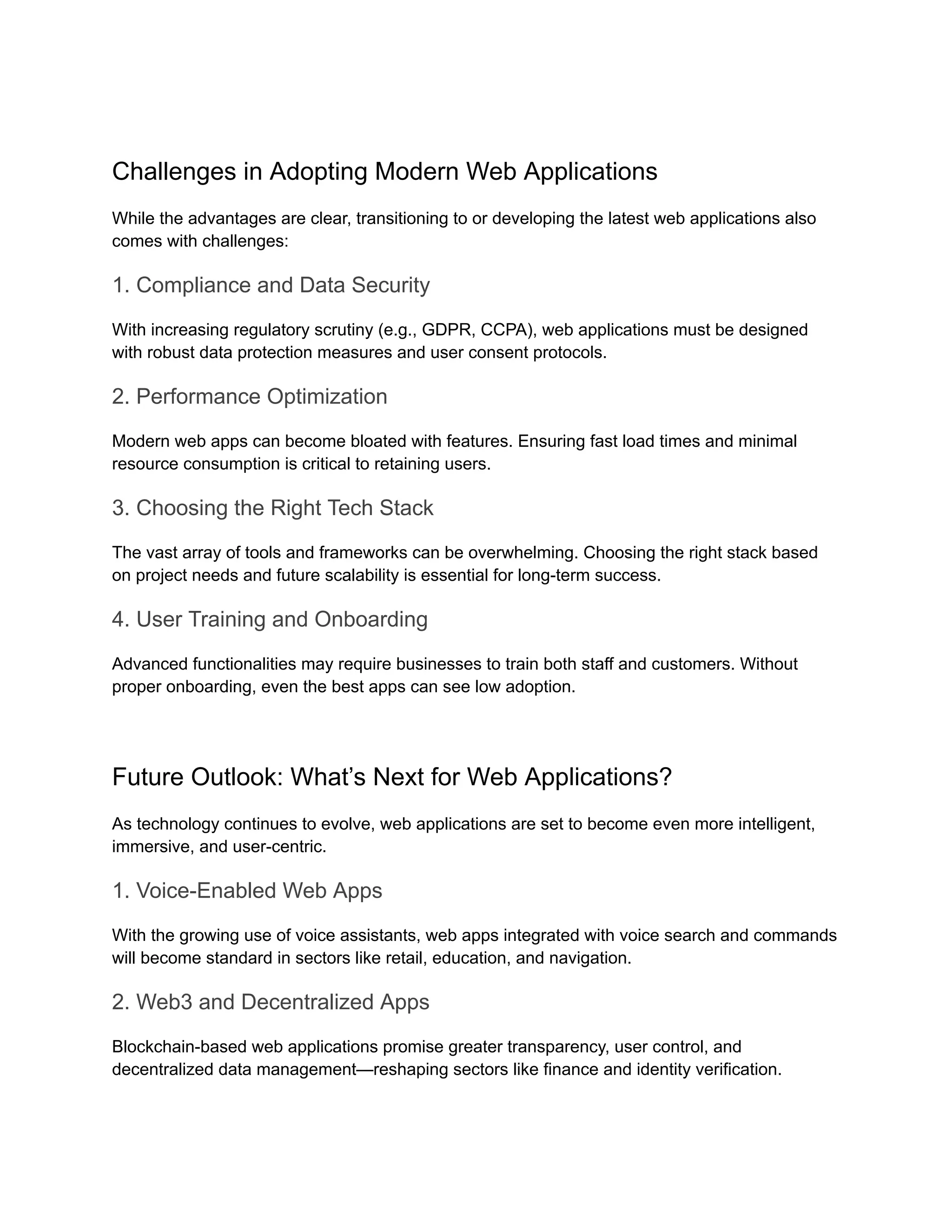 Challenges in Adopting Modern Web Applications
While the advantages are clear, transitioning to or developing the latest web applications also
comes with challenges:
1. Compliance and Data Security
With increasing regulatory scrutiny (e.g., GDPR, CCPA), web applications must be designed
with robust data protection measures and user consent protocols.
2. Performance Optimization
Modern web apps can become bloated with features. Ensuring fast load times and minimal
resource consumption is critical to retaining users.
3. Choosing the Right Tech Stack
The vast array of tools and frameworks can be overwhelming. Choosing the right stack based
on project needs and future scalability is essential for long-term success.
4. User Training and Onboarding
Advanced functionalities may require businesses to train both staff and customers. Without
proper onboarding, even the best apps can see low adoption.
Future Outlook: What’s Next for Web Applications?
As technology continues to evolve, web applications are set to become even more intelligent,
immersive, and user-centric.
1. Voice-Enabled Web Apps
With the growing use of voice assistants, web apps integrated with voice search and commands
will become standard in sectors like retail, education, and navigation.
2. Web3 and Decentralized Apps
Blockchain-based web applications promise greater transparency, user control, and
decentralized data management—reshaping sectors like finance and identity verification.
 
