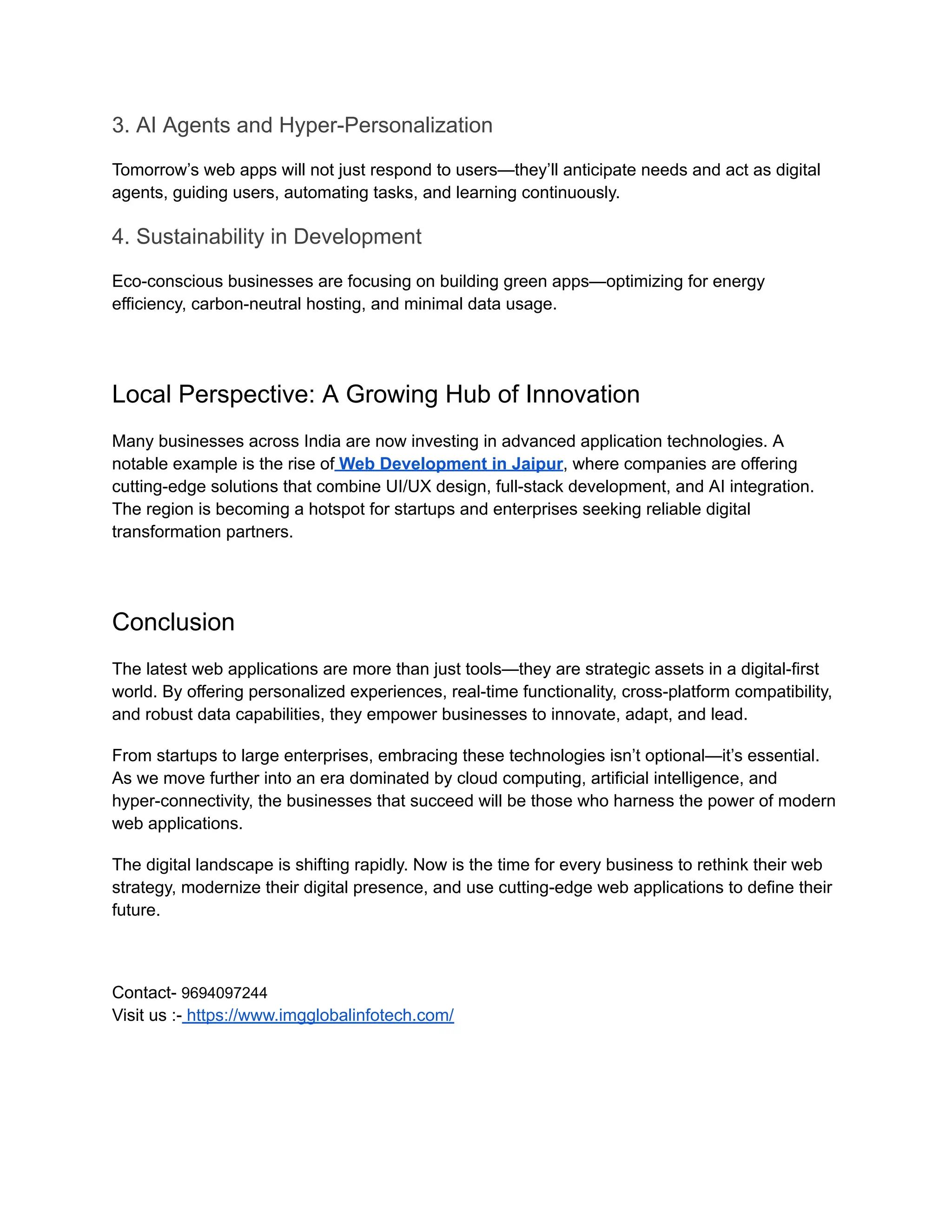 3. AI Agents and Hyper-Personalization
Tomorrow’s web apps will not just respond to users—they’ll anticipate needs and act as digital
agents, guiding users, automating tasks, and learning continuously.
4. Sustainability in Development
Eco-conscious businesses are focusing on building green apps—optimizing for energy
efficiency, carbon-neutral hosting, and minimal data usage.
Local Perspective: A Growing Hub of Innovation
Many businesses across India are now investing in advanced application technologies. A
notable example is the rise of Web Development in Jaipur, where companies are offering
cutting-edge solutions that combine UI/UX design, full-stack development, and AI integration.
The region is becoming a hotspot for startups and enterprises seeking reliable digital
transformation partners.
Conclusion
The latest web applications are more than just tools—they are strategic assets in a digital-first
world. By offering personalized experiences, real-time functionality, cross-platform compatibility,
and robust data capabilities, they empower businesses to innovate, adapt, and lead.
From startups to large enterprises, embracing these technologies isn’t optional—it’s essential.
As we move further into an era dominated by cloud computing, artificial intelligence, and
hyper-connectivity, the businesses that succeed will be those who harness the power of modern
web applications.
The digital landscape is shifting rapidly. Now is the time for every business to rethink their web
strategy, modernize their digital presence, and use cutting-edge web applications to define their
future.
Contact- 9694097244​
Visit us :- https://www.imgglobalinfotech.com/
 