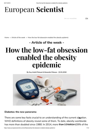 02/11/2018 How the low-fat obsession enabled the obesity epidemic
https://www.europeanscientist.com/en/features/low-fat-obsession-enabled-obesity-epidemic/ 1/12
European Scientist
Join our newsletter EN
Home » Article of the week » How the low-fat obsession enabled the obesity epidemic
- Article of the week -
How the low-fat obsession
enabled the obesity
epidemic
By Guy-André Pelouze & Alexandre Pelouze - 22.01.2018
Diabetes: the new panorama
There are some key facts crucial to an understanding of the current situation.
WHO de nitions of obesity reveal some of them. To date, obesity worldwide
has more than doubled since 1980. In 2014, more than 1.9 billion (39% of the

Privacy & Cookies Policy
 