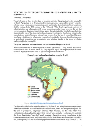 1
HOW THE LULA GOVERNMENT CAN MAKE BRAZIL'S AGRICULTURAL SECTOR
SUSTAINABLE
Fernando Alcoforado*
This article aims to show how the Lula government can make the agricultural sector sustainable
in Brazil. Agriculture is, in Brazil, one of the main economic sectors of the country since the
colonial period with extensive monocultures until reaching the diversification of its production in
the 21st century. In the 20th century, in the 1960s and 1970s, Brazil experienced processes of
industrialization and urbanization with strong economic growth, which, however, did not find
correspondence in the country's agricultural sector, characterized at the time by low productivity.
A considerable part of the domestic food supply came from imports. Rural-urban migration has
intensified as a result of immense national rural poverty. Over the last 60 years, Brazil has gone
from being a food importer to becoming a major food provider for the world. Significant increases
in agricultural production and productivity were obtained thanks to the green revolution
implemented in the country [1].
The green revolution and its economic and environmental impacts in Brazil
Brazil has become one of the main players in world agribusiness. Today, more is produced in
each hectare of land in Brazil, which is a very important aspect for the preservation of natural
resources. Figure 1 shows the areas of agricultural production in Brazil.
Figure 1- Agricultural production areas in Brazil
Source: https://pt.wikipedia.org/wiki/Agricultura_no_Brasil
The Green Revolution increased productivity in Brazil, but brought numerous problems
for the environment. With deforestation for cultivation, came the emergence of pests and
the use of pesticides, fungicides, among other products. In this way, there was
contamination throughout the ecosystem (soil, rivers, animals, vegetables). In addition,
the Green Revolution “expelled” small producers from their crops, contributing to the
excessive concentration of land ownership, the increase in the rural exodus to the cities
and, consequently, to the increase in population in the outskirts of large cities [1 ]. The
 