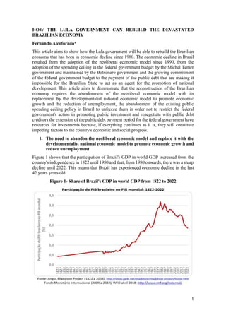 1
HOW THE LULA GOVERNMENT CAN REBUILD THE DEVASTATED
BRAZILIAN ECONOMY
Fernando Alcoforado*
This article aims to show how the Lula government will be able to rebuild the Brazilian
economy that has been in economic decline since 1980. The economic decline in Brazil
resulted from the adoption of the neoliberal economic model since 1990, from the
adoption of the spending ceiling in the federal government budget by the Michel Temer
government and maintained by the Bolsonaro government and the growing commitment
of the federal government budget to the payment of the public debt that are making it
impossible for the Brazilian State to act as an agent for the promotion of national
development. This article aims to demonstrate that the reconstruction of the Brazilian
economy requires the abandonment of the neoliberal economic model with its
replacement by the developmentalist national economic model to promote economic
growth and the reduction of unemployment, the abandonment of the existing public
spending ceiling policy in Brazil to unfreeze them in order not to restrict the federal
government's action in promoting public investment and renegotiate with public debt
creditors the extension of the public debt payment period for the federal government have
resources for investments because, if everything continues as it is, they will constitute
impeding factors to the country's economic and social progress.
1. The need to abandon the neoliberal economic model and replace it with the
developmentalist national economic model to promote economic growth and
reduce unemployment
Figure 1 shows that the participation of Brazil's GDP in world GDP increased from the
country's independence in 1822 until 1980 and that, from 1980 onwards, there was a sharp
decline until 2022. This means that Brazil has experienced economic decline in the last
42 years years old.
Figure 1- Share of Brazil's GDP in world GDP from 1822 to 2022
 