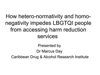 How hetero-normativity and homo-
negativity impedes LBGTQI people
from accessing harm reduction
services
Presented by
Dr Marcus Day
Caribbean Drug & Alcohol Research Institute
 