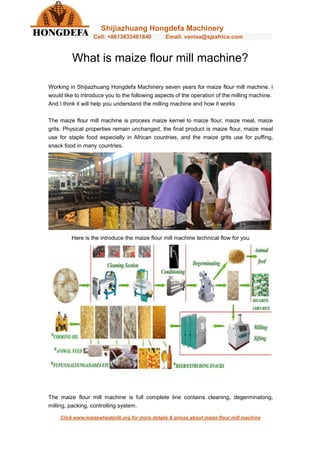 Shijiazhuang Hongdefa Machinery
Cell: +8613833461840 Email: vanisa@sjzafrica.com
Click www.maizewheatmill.org for more details & prices about maize flour mill machine
What is maize flour mill machine?
Working in Shijiazhuang Hongdefa Machinery seven years for maize flour mill machine. I
would like to introduce you to the following aspects of the operation of the milling machine.
And I think it will help you understand the milling machine and how it works
The maize flour mill machine is process maize kernel to maize flour, maize meal, maize
grits. Physical properties remain unchanged, the final product is maize flour, maize meal
use for staple food especially in African countries, and the maize grits use for puffing,
snack food in many countries.
Here is the introduce the maize flour mill machine technical flow for you
The maize flour mill machine is full complete line contains cleaning, degerminatong,
milling, packing, controlling system.
 