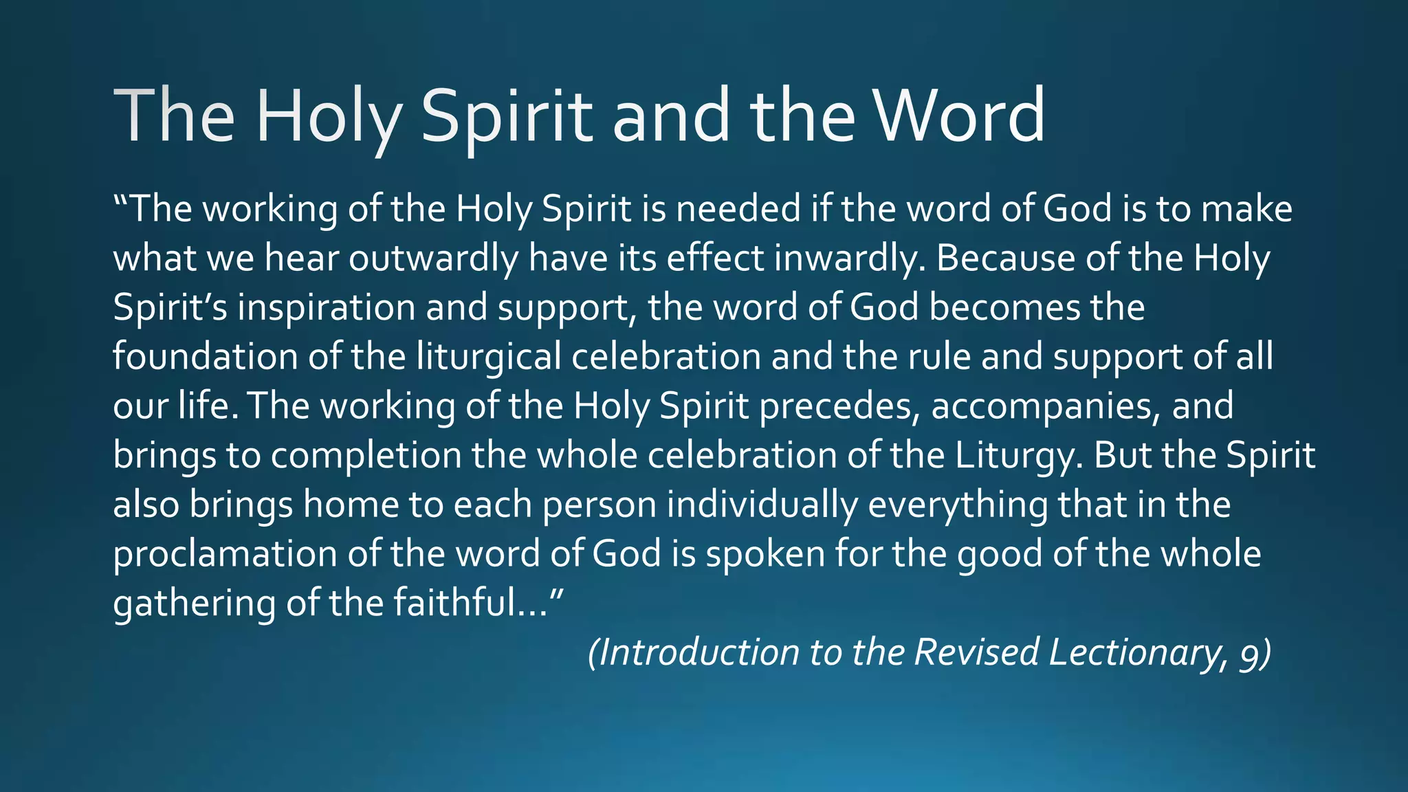 “The working of the Holy Spirit is needed if the word of God is to make
what we hear outwardly have its effect inwardly. Because of the Holy
Spirit’s inspiration and support, the word of God becomes the
foundation of the liturgical celebration and the rule and support of all
our life.The working of the Holy Spirit precedes, accompanies, and
brings to completion the whole celebration of the Liturgy. But the Spirit
also brings home to each person individually everything that in the
proclamation of the word of God is spoken for the good of the whole
gathering of the faithful...”
(Introduction to the Revised Lectionary, 9)
 