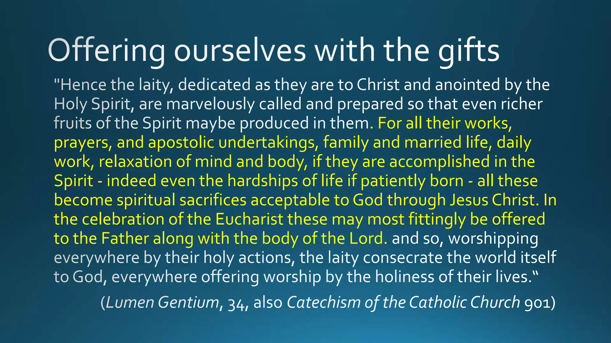 . For all their works,
prayers, and apostolic undertakings, family and married life, daily
work, relaxation of mind and body, if they are accomplished in the
Spirit - indeed even the hardships of life if patiently born - all these
become spiritual sacrifices acceptable to God through Jesus Christ. In
the celebration of the Eucharist these may most fittingly be offered
to the Father along with the body of the Lord.
 