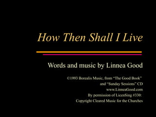 How Then Shall I Live Words and music by Linnea Good ©1993 Borealis Music, from “The Good Book”  and “Sunday Sessions” CD www.LinneaGood.com By permission of LicenSing #330:  Copyright Cleared Music for the Churches 