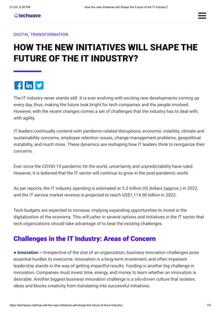 2/1/24, 8:38 PM How the new Initiatives will Shape the Future of the IT Industry?
https://techwave.net/how-will-the-new-initiatives-will-shape-the-future-of-the-it-industry/ 1/9
DIGITAL TRANSFORMATION
HOW THE NEW INITIATIVES WILL SHAPE THE
FUTURE OF THE IT INDUSTRY?
The IT industry never stands still. It is ever evolving with exciting new developments coming up
every day, thus, making the future look bright for tech companies and the people involved.
However, with the recent changes comes a set of challenges that the industry has to deal with,
with agility.
IT leaders continually contend with pandemic-related disruptions, economic volatility, climate and
sustainability concerns, employee retention issues, change management problems, geopolitical
instability, and much more. These dynamics are reshaping how IT leaders think to reorganize their
concerns.
Ever since the COVID-19 pandemic hit the world, uncertainty and unpredictability have ruled.
However, it is believed that the IT sector will continue to grow in the post-pandemic world.
As per reports, the IT industry spending is estimated at 5.3 trillion US dollars (approx.) in 2022,
and the IT service market revenue is projected to reach US$1,114.00 billion in 2022.
Tech budgets are expected to increase, implying expanding opportunities to invest in the
digitalization of the economy. This will usher in several options and initiatives in the IT sector that
tech organizations should take advantage of to beat the existing challenges.
Challenges in the IT Industry: Areas of Concern
● Innovation – Irrespective of the size of an organization, business innovation challenges pose
essential hurdles to overcome. Innovation is a long-term investment, and often impatient
leadership stands in the way of getting impactful results. Funding is another big challenge in
innovation. Companies must invest time, energy, and money to learn whether an innovation is
desirable. Another biggest business innovation challenge is a silo-driven culture that isolates
ideas and blocks creativity from translating into successful initiatives.
 