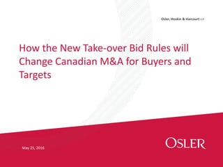Osler, Hoskin & Harcourt LLP
How the New Take-over Bid Rules will
Change Canadian M&A for Buyers and
Targets
May 25, 2016
 