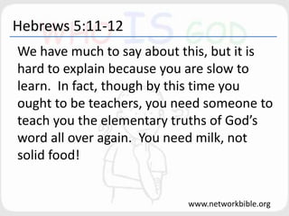 Hebrews 5:11-12
We have much to say about this, but it is
hard to explain because you are slow to
learn. In fact, though by this time you
ought to be teachers, you need someone to
teach you the elementary truths of God’s
word all over again. You need milk, not
solid food!
www.networkbible.org
 