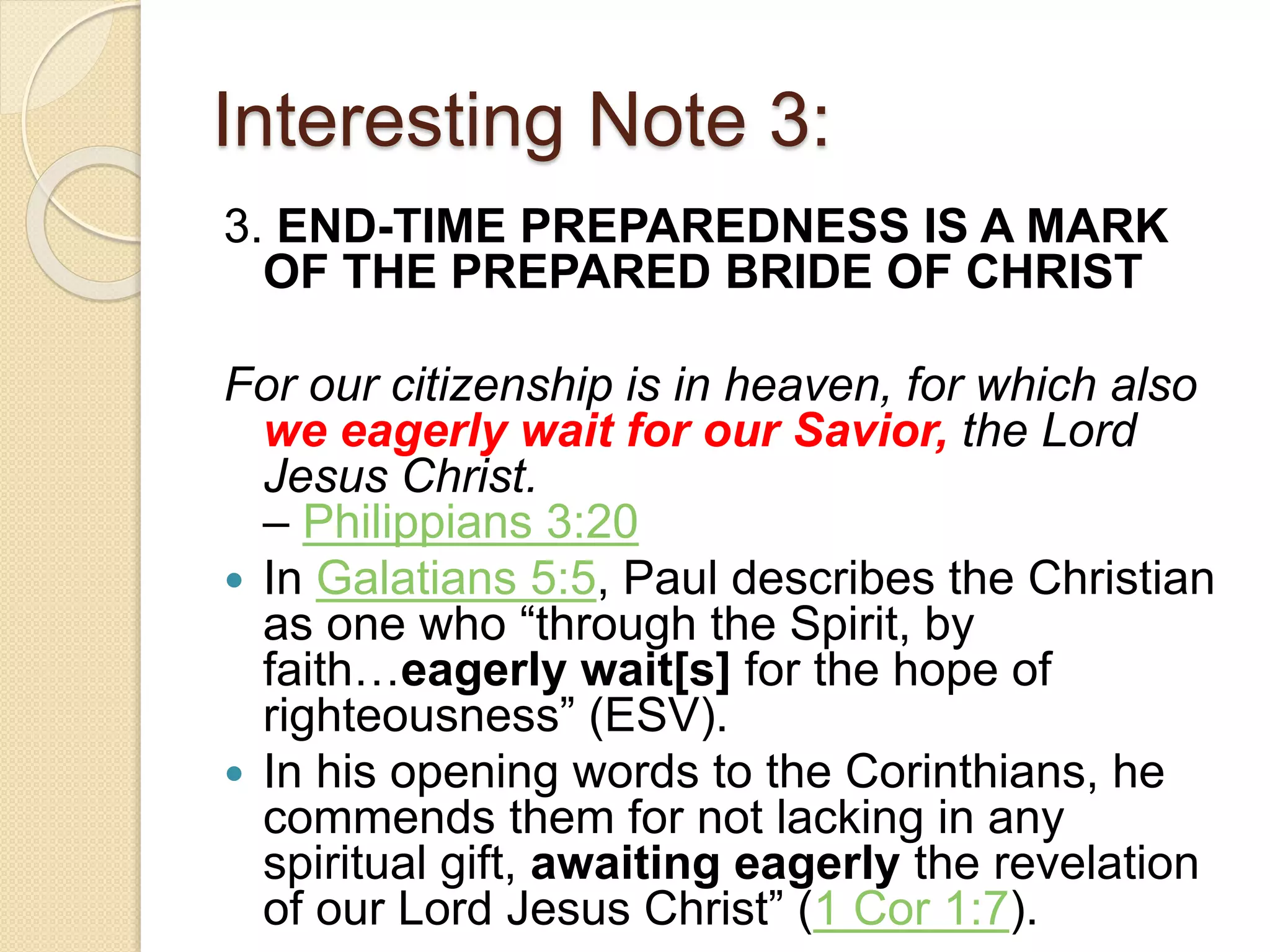 Interesting Note 3:
3. END-TIME PREPAREDNESS IS A MARK
OF THE PREPARED BRIDE OF CHRIST
For our citizenship is in heaven, for which also
we eagerly wait for our Savior, the Lord
Jesus Christ.
– Philippians 3:20
 In Galatians 5:5, Paul describes the Christian
as one who “through the Spirit, by
faith…eagerly wait[s] for the hope of
righteousness” (ESV).
 In his opening words to the Corinthians, he
commends them for not lacking in any
spiritual gift, awaiting eagerly the revelation
of our Lord Jesus Christ” (1 Cor 1:7).
 