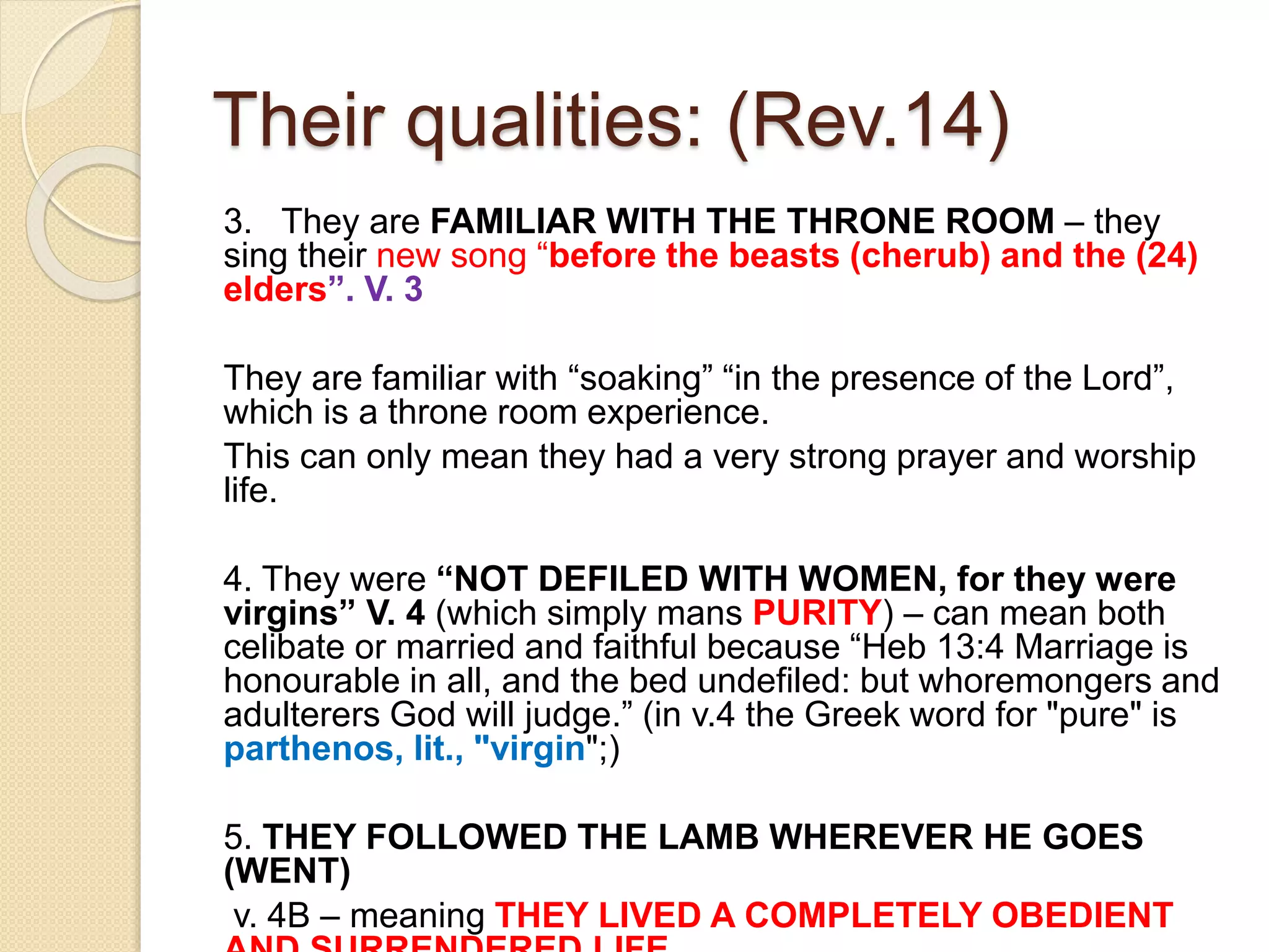 Their qualities: (Rev.14)
3. They are FAMILIAR WITH THE THRONE ROOM – they
sing their new song “before the beasts (cherub) and the (24)
elders”. V. 3
They are familiar with “soaking” “in the presence of the Lord”,
which is a throne room experience.
This can only mean they had a very strong prayer and worship
life.
4. They were “NOT DEFILED WITH WOMEN, for they were
virgins” V. 4 (which simply mans PURITY) – can mean both
celibate or married and faithful because “Heb 13:4 Marriage is
honourable in all, and the bed undefiled: but whoremongers and
adulterers God will judge.” (in v.4 the Greek word for "pure" is
parthenos, lit., "virgin";)
5. THEY FOLLOWED THE LAMB WHEREVER HE GOES
(WENT)
v. 4B – meaning THEY LIVED A COMPLETELY OBEDIENT
 