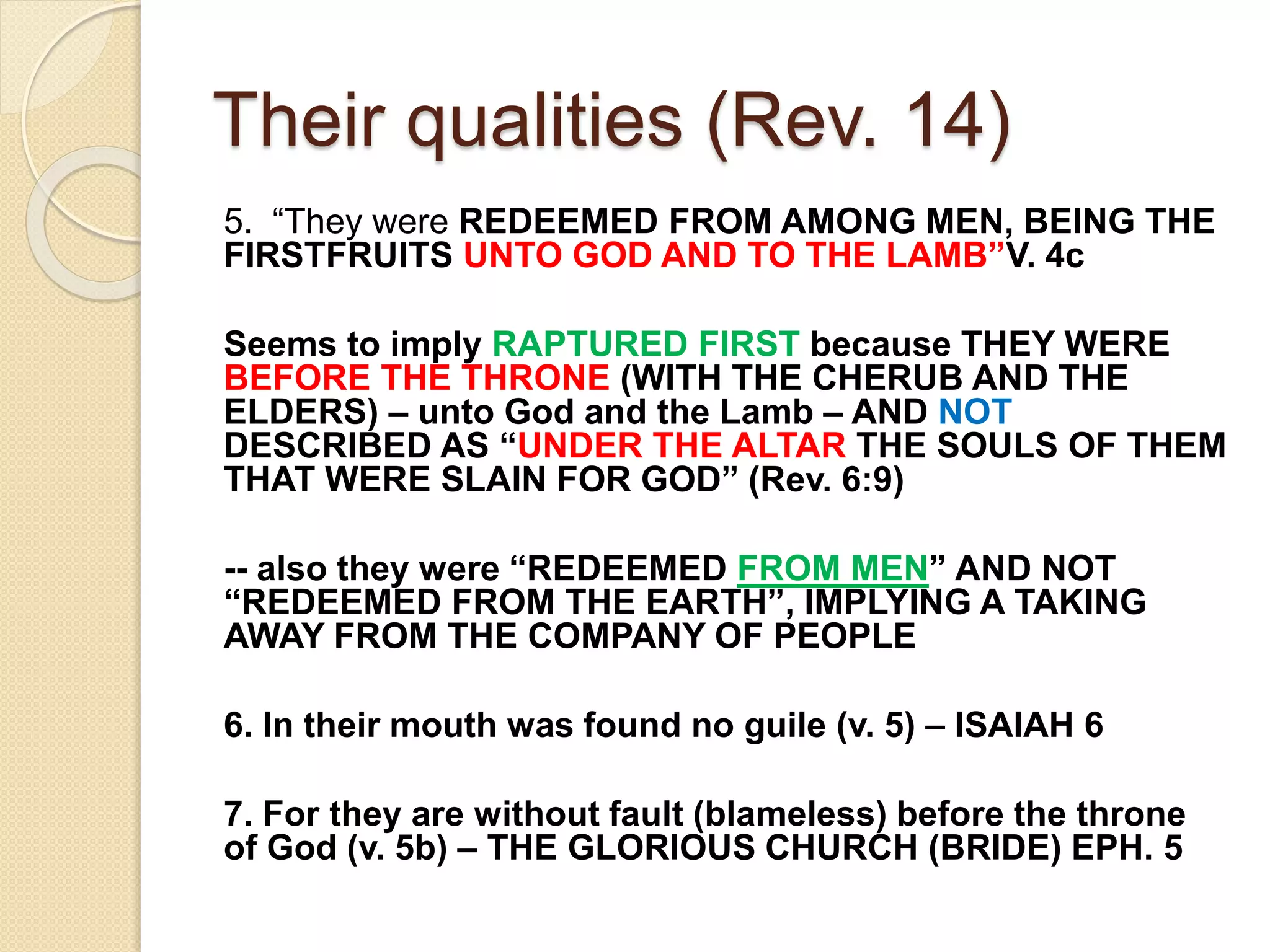 Their qualities (Rev. 14)
5. “They were REDEEMED FROM AMONG MEN, BEING THE
FIRSTFRUITS UNTO GOD AND TO THE LAMB”V. 4c
Seems to imply RAPTURED FIRST because THEY WERE
BEFORE THE THRONE (WITH THE CHERUB AND THE
ELDERS) – unto God and the Lamb – AND NOT
DESCRIBED AS “UNDER THE ALTAR THE SOULS OF THEM
THAT WERE SLAIN FOR GOD” (Rev. 6:9)
-- also they were “REDEEMED FROM MEN” AND NOT
“REDEEMED FROM THE EARTH”, IMPLYING A TAKING
AWAY FROM THE COMPANY OF PEOPLE
6. In their mouth was found no guile (v. 5) – ISAIAH 6
7. For they are without fault (blameless) before the throne
of God (v. 5b) – THE GLORIOUS CHURCH (BRIDE) EPH. 5
 