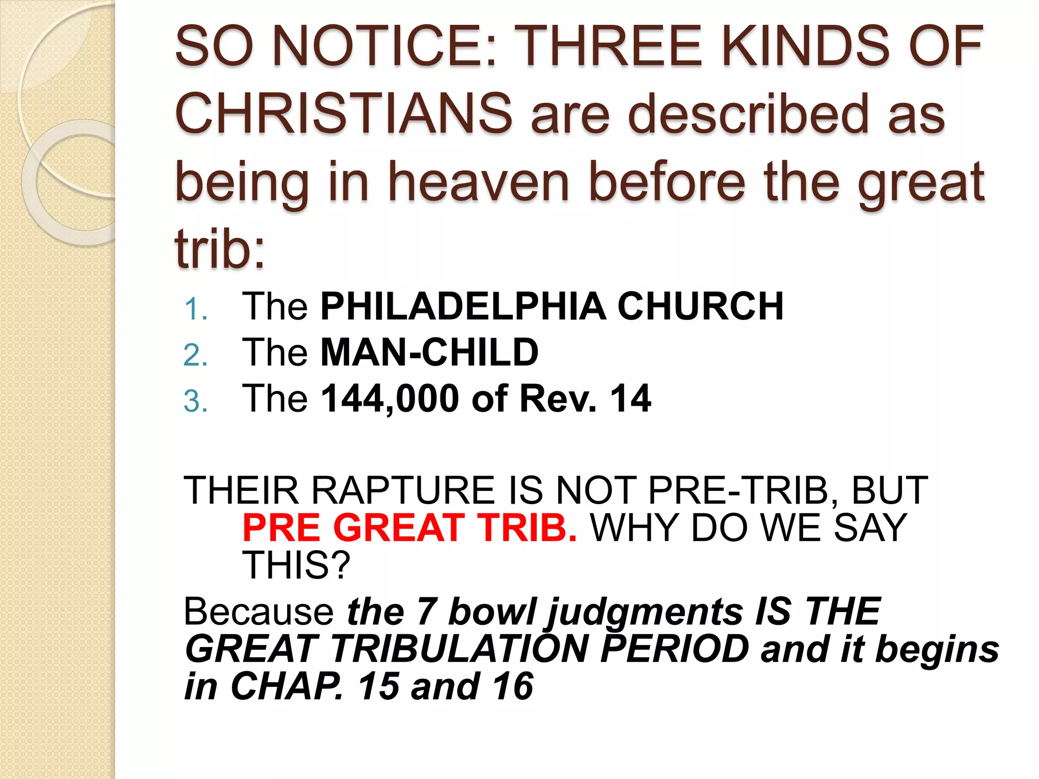 SO NOTICE: THREE KINDS OF
CHRISTIANS are described as
being in heaven before the great
trib:
1. The PHILADELPHIA CHURCH
2. The MAN-CHILD
3. The 144,000 of Rev. 14
THEIR RAPTURE IS NOT PRE-TRIB, BUT
PRE GREAT TRIB. WHY DO WE SAY
THIS?
Because the 7 bowl judgments IS THE
GREAT TRIBULATION PERIOD and it begins
in CHAP. 15 and 16
 
