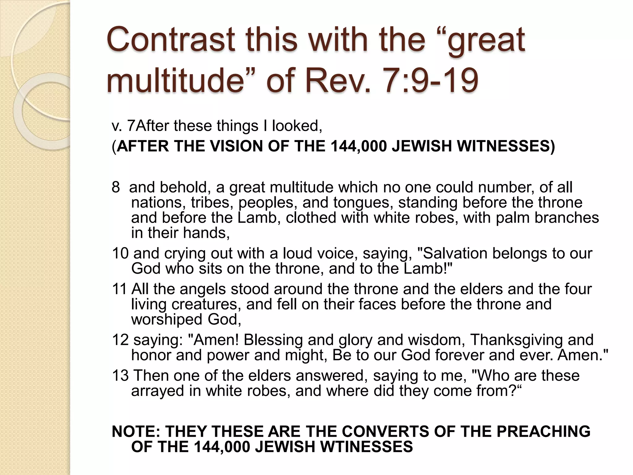 Contrast this with the “great
multitude” of Rev. 7:9-19
v. 7After these things I looked,
(AFTER THE VISION OF THE 144,000 JEWISH WITNESSES)
8 and behold, a great multitude which no one could number, of all
nations, tribes, peoples, and tongues, standing before the throne
and before the Lamb, clothed with white robes, with palm branches
in their hands,
10 and crying out with a loud voice, saying, "Salvation belongs to our
God who sits on the throne, and to the Lamb!"
11 All the angels stood around the throne and the elders and the four
living creatures, and fell on their faces before the throne and
worshiped God,
12 saying: "Amen! Blessing and glory and wisdom, Thanksgiving and
honor and power and might, Be to our God forever and ever. Amen."
13 Then one of the elders answered, saying to me, "Who are these
arrayed in white robes, and where did they come from?“
NOTE: THEY THESE ARE THE CONVERTS OF THE PREACHING
OF THE 144,000 JEWISH WTINESSES
 