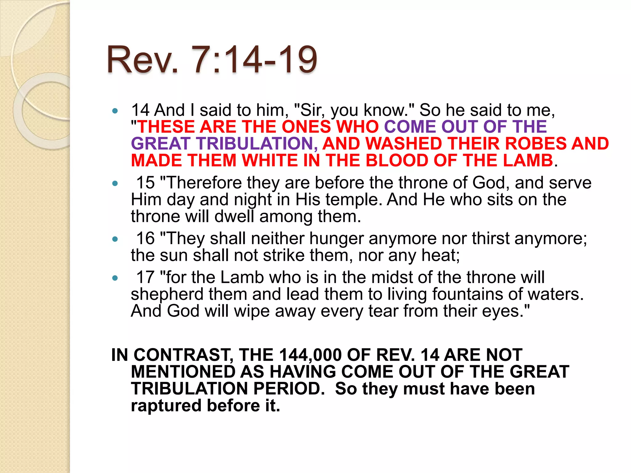 Rev. 7:14-19
 14 And I said to him, "Sir, you know." So he said to me,
"THESE ARE THE ONES WHO COME OUT OF THE
GREAT TRIBULATION, AND WASHED THEIR ROBES AND
MADE THEM WHITE IN THE BLOOD OF THE LAMB.
 15 "Therefore they are before the throne of God, and serve
Him day and night in His temple. And He who sits on the
throne will dwell among them.
 16 "They shall neither hunger anymore nor thirst anymore;
the sun shall not strike them, nor any heat;
 17 "for the Lamb who is in the midst of the throne will
shepherd them and lead them to living fountains of waters.
And God will wipe away every tear from their eyes."
IN CONTRAST, THE 144,000 OF REV. 14 ARE NOT
MENTIONED AS HAVING COME OUT OF THE GREAT
TRIBULATION PERIOD. So they must have been
raptured before it.
 