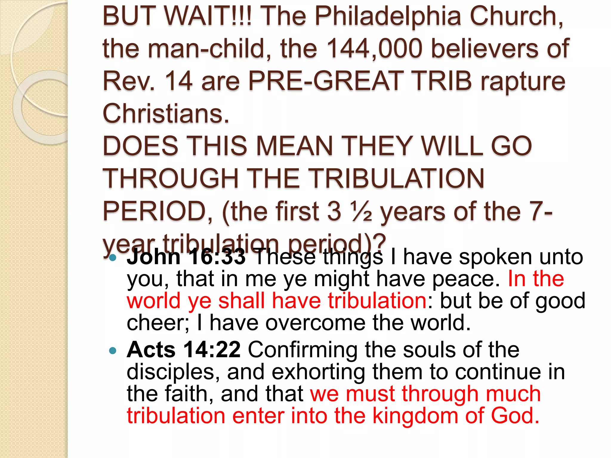 BUT WAIT!!! The Philadelphia Church,
the man-child, the 144,000 believers of
Rev. 14 are PRE-GREAT TRIB rapture
Christians.
DOES THIS MEAN THEY WILL GO
THROUGH THE TRIBULATION
PERIOD, (the first 3 ½ years of the 7-
year tribulation period)? John 16:33 These things I have spoken unto
you, that in me ye might have peace. In the
world ye shall have tribulation: but be of good
cheer; I have overcome the world.
 Acts 14:22 Confirming the souls of the
disciples, and exhorting them to continue in
the faith, and that we must through much
tribulation enter into the kingdom of God.
 