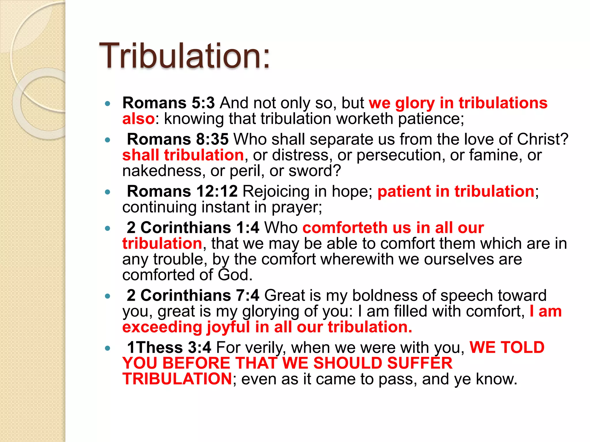 Tribulation:
 Romans 5:3 And not only so, but we glory in tribulations
also: knowing that tribulation worketh patience;
 Romans 8:35 Who shall separate us from the love of Christ?
shall tribulation, or distress, or persecution, or famine, or
nakedness, or peril, or sword?
 Romans 12:12 Rejoicing in hope; patient in tribulation;
continuing instant in prayer;
 2 Corinthians 1:4 Who comforteth us in all our
tribulation, that we may be able to comfort them which are in
any trouble, by the comfort wherewith we ourselves are
comforted of God.
 2 Corinthians 7:4 Great is my boldness of speech toward
you, great is my glorying of you: I am filled with comfort, I am
exceeding joyful in all our tribulation.
 1Thess 3:4 For verily, when we were with you, WE TOLD
YOU BEFORE THAT WE SHOULD SUFFER
TRIBULATION; even as it came to pass, and ye know.
 