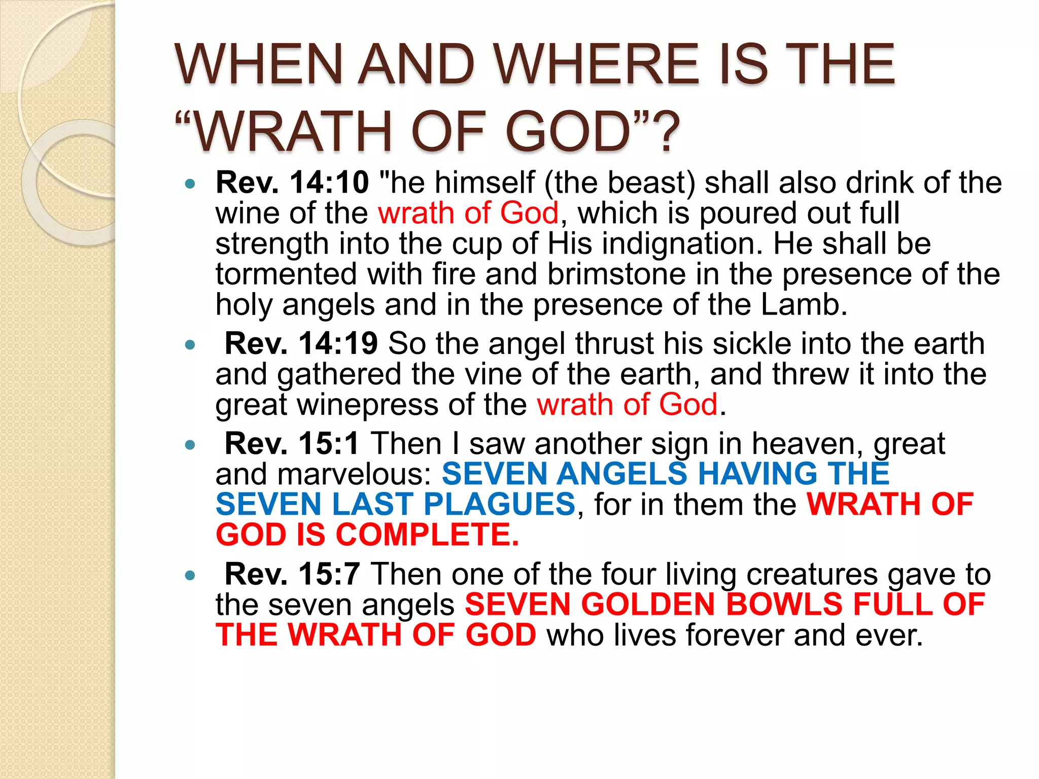 WHEN AND WHERE IS THE
“WRATH OF GOD”?
 Rev. 14:10 "he himself (the beast) shall also drink of the
wine of the wrath of God, which is poured out full
strength into the cup of His indignation. He shall be
tormented with fire and brimstone in the presence of the
holy angels and in the presence of the Lamb.
 Rev. 14:19 So the angel thrust his sickle into the earth
and gathered the vine of the earth, and threw it into the
great winepress of the wrath of God.
 Rev. 15:1 Then I saw another sign in heaven, great
and marvelous: SEVEN ANGELS HAVING THE
SEVEN LAST PLAGUES, for in them the WRATH OF
GOD IS COMPLETE.
 Rev. 15:7 Then one of the four living creatures gave to
the seven angels SEVEN GOLDEN BOWLS FULL OF
THE WRATH OF GOD who lives forever and ever.
 