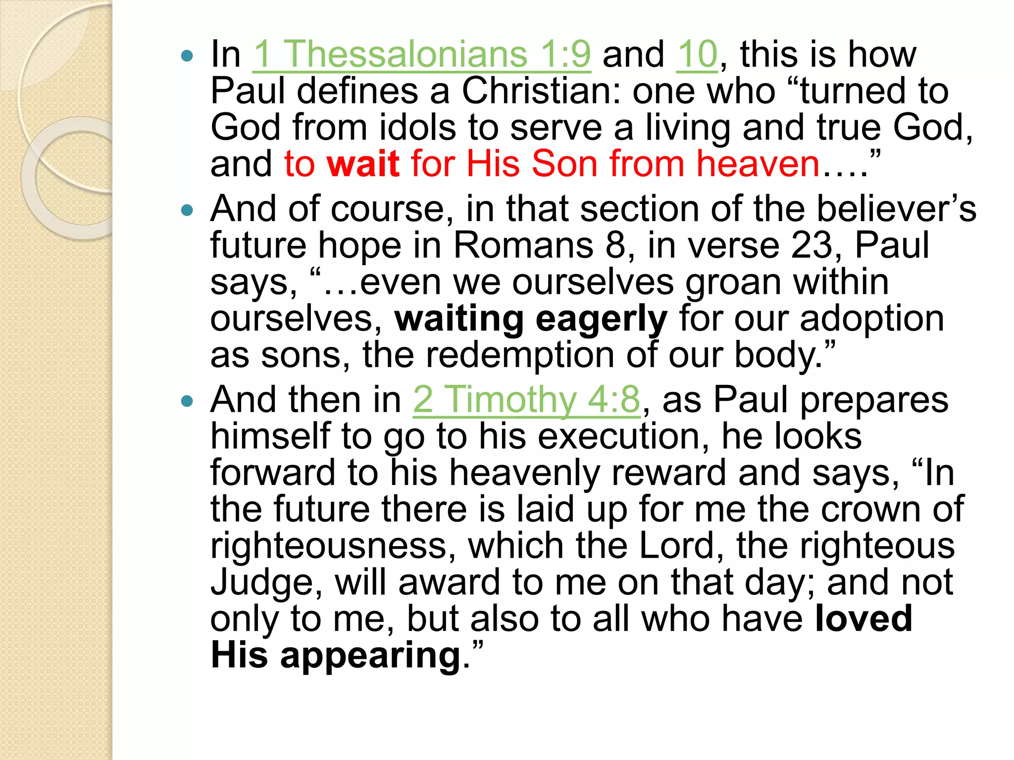  In 1 Thessalonians 1:9 and 10, this is how
Paul defines a Christian: one who “turned to
God from idols to serve a living and true God,
and to wait for His Son from heaven….”
 And of course, in that section of the believer’s
future hope in Romans 8, in verse 23, Paul
says, “…even we ourselves groan within
ourselves, waiting eagerly for our adoption
as sons, the redemption of our body.”
 And then in 2 Timothy 4:8, as Paul prepares
himself to go to his execution, he looks
forward to his heavenly reward and says, “In
the future there is laid up for me the crown of
righteousness, which the Lord, the righteous
Judge, will award to me on that day; and not
only to me, but also to all who have loved
His appearing.”
 
