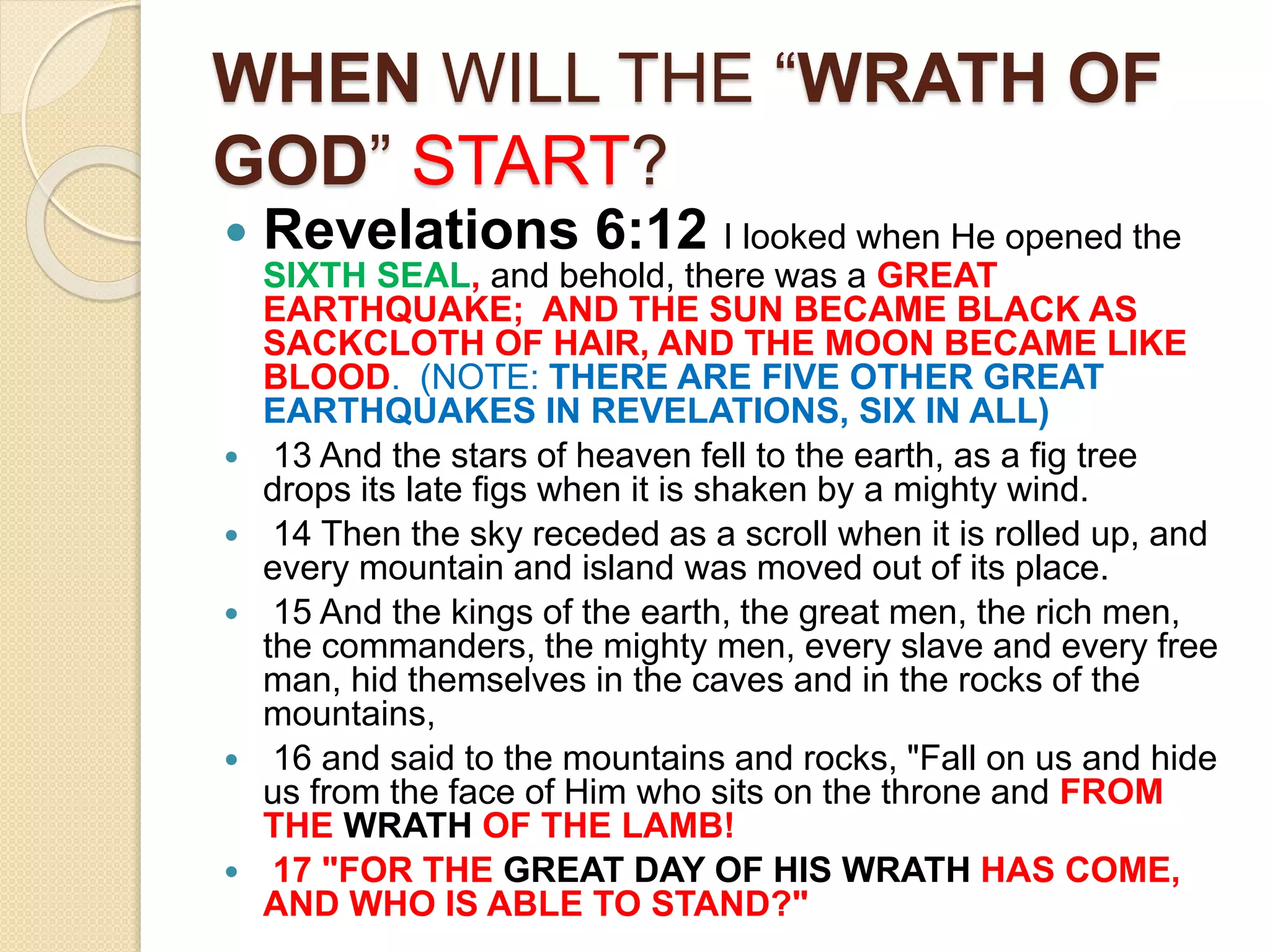 WHEN WILL THE “WRATH OF
GOD” START?
 Revelations 6:12 I looked when He opened the
SIXTH SEAL, and behold, there was a GREAT
EARTHQUAKE; AND THE SUN BECAME BLACK AS
SACKCLOTH OF HAIR, AND THE MOON BECAME LIKE
BLOOD. (NOTE: THERE ARE FIVE OTHER GREAT
EARTHQUAKES IN REVELATIONS, SIX IN ALL)
 13 And the stars of heaven fell to the earth, as a fig tree
drops its late figs when it is shaken by a mighty wind.
 14 Then the sky receded as a scroll when it is rolled up, and
every mountain and island was moved out of its place.
 15 And the kings of the earth, the great men, the rich men,
the commanders, the mighty men, every slave and every free
man, hid themselves in the caves and in the rocks of the
mountains,
 16 and said to the mountains and rocks, "Fall on us and hide
us from the face of Him who sits on the throne and FROM
THE WRATH OF THE LAMB!
 17 "FOR THE GREAT DAY OF HIS WRATH HAS COME,
AND WHO IS ABLE TO STAND?"
 