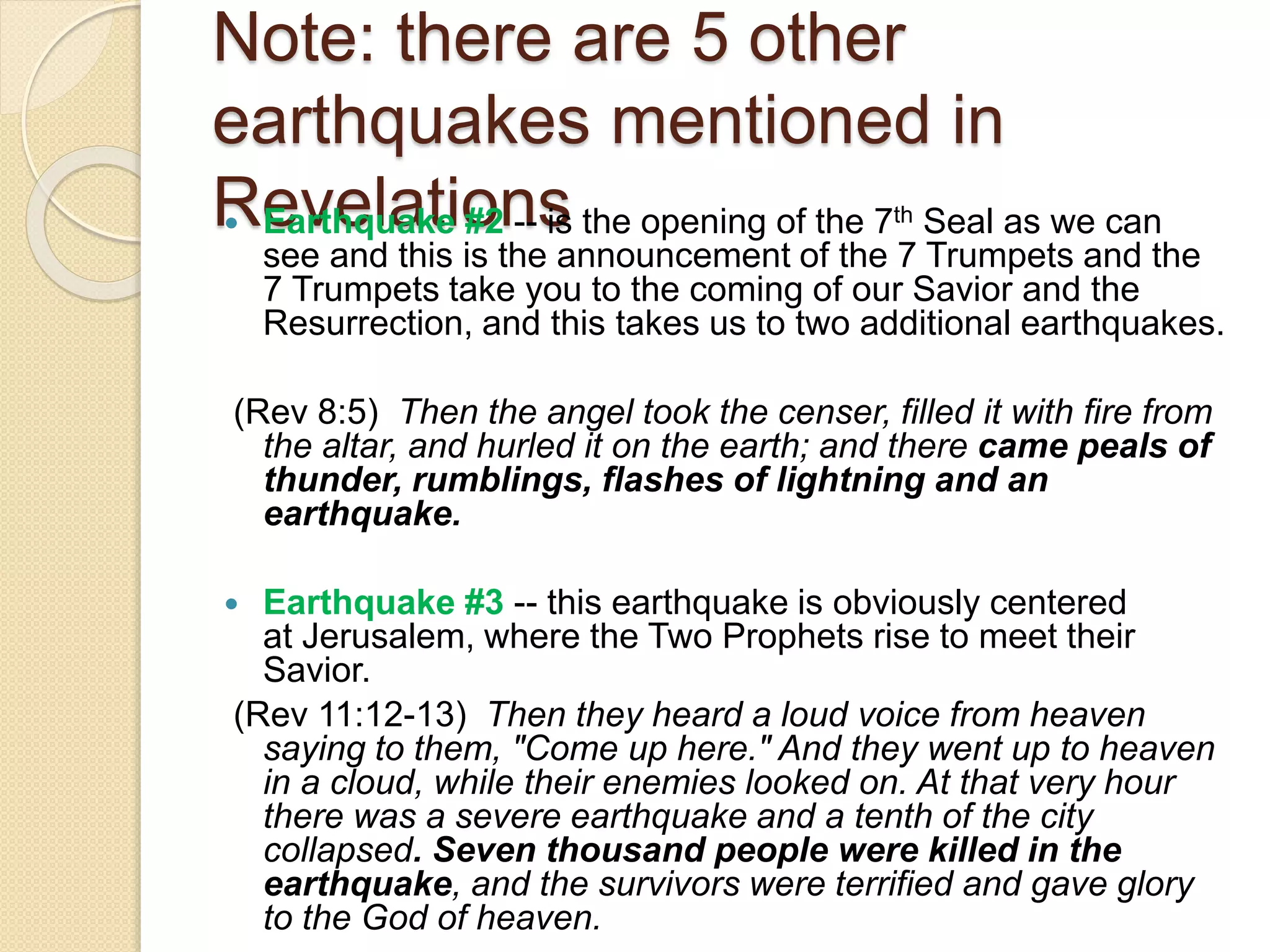 Note: there are 5 other
earthquakes mentioned in
Revelations Earthquake #2 -- is the opening of the 7th Seal as we can
see and this is the announcement of the 7 Trumpets and the
7 Trumpets take you to the coming of our Savior and the
Resurrection, and this takes us to two additional earthquakes.
(Rev 8:5) Then the angel took the censer, filled it with fire from
the altar, and hurled it on the earth; and there came peals of
thunder, rumblings, flashes of lightning and an
earthquake.
 Earthquake #3 -- this earthquake is obviously centered
at Jerusalem, where the Two Prophets rise to meet their
Savior.
(Rev 11:12-13) Then they heard a loud voice from heaven
saying to them, "Come up here." And they went up to heaven
in a cloud, while their enemies looked on. At that very hour
there was a severe earthquake and a tenth of the city
collapsed. Seven thousand people were killed in the
earthquake, and the survivors were terrified and gave glory
to the God of heaven.
 