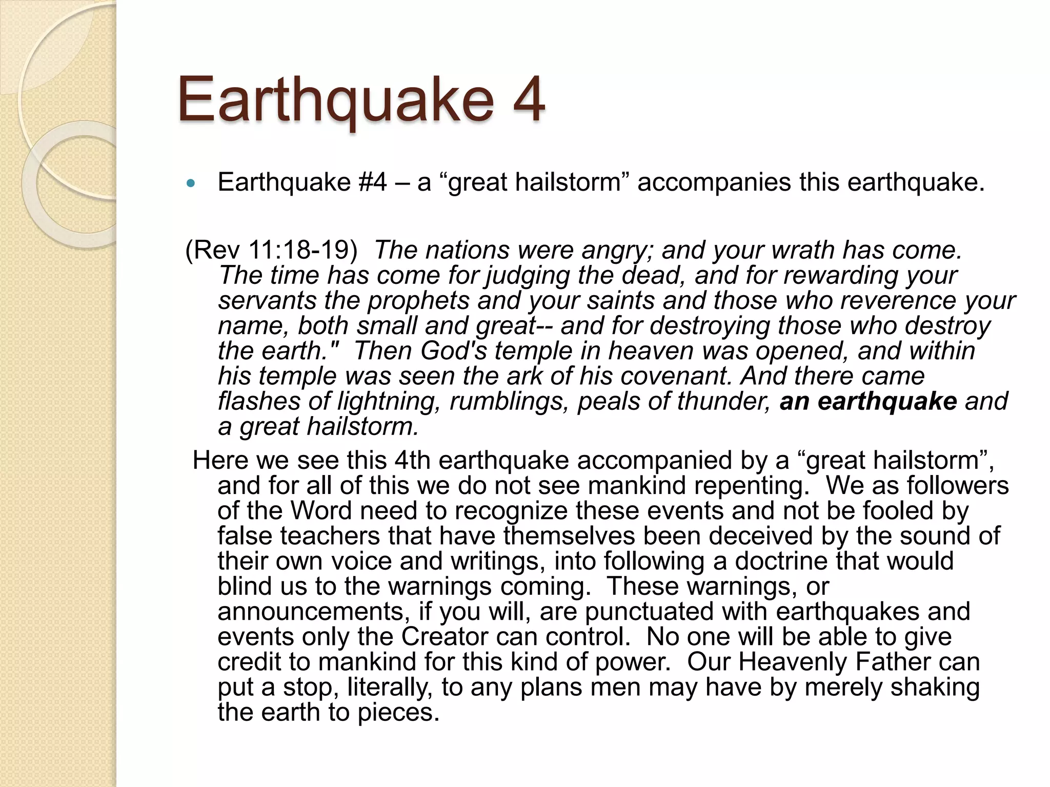 Earthquake 4
 Earthquake #4 – a “great hailstorm” accompanies this earthquake.
(Rev 11:18-19) The nations were angry; and your wrath has come.
The time has come for judging the dead, and for rewarding your
servants the prophets and your saints and those who reverence your
name, both small and great-- and for destroying those who destroy
the earth." Then God's temple in heaven was opened, and within
his temple was seen the ark of his covenant. And there came
flashes of lightning, rumblings, peals of thunder, an earthquake and
a great hailstorm.
Here we see this 4th earthquake accompanied by a “great hailstorm”,
and for all of this we do not see mankind repenting. We as followers
of the Word need to recognize these events and not be fooled by
false teachers that have themselves been deceived by the sound of
their own voice and writings, into following a doctrine that would
blind us to the warnings coming. These warnings, or
announcements, if you will, are punctuated with earthquakes and
events only the Creator can control. No one will be able to give
credit to mankind for this kind of power. Our Heavenly Father can
put a stop, literally, to any plans men may have by merely shaking
the earth to pieces.
 