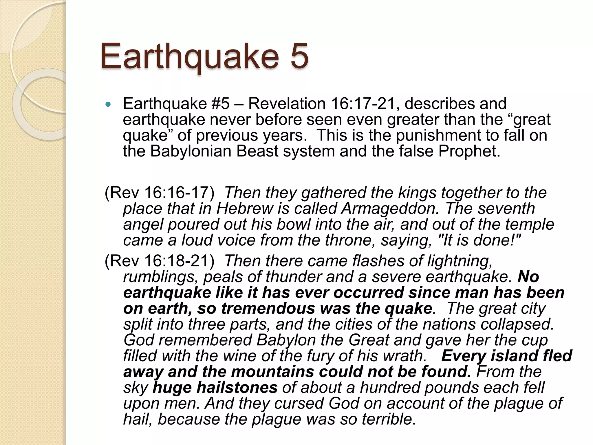 Earthquake 5
 Earthquake #5 – Revelation 16:17-21, describes and
earthquake never before seen even greater than the “great
quake” of previous years. This is the punishment to fall on
the Babylonian Beast system and the false Prophet.
(Rev 16:16-17) Then they gathered the kings together to the
place that in Hebrew is called Armageddon. The seventh
angel poured out his bowl into the air, and out of the temple
came a loud voice from the throne, saying, "It is done!"
(Rev 16:18-21) Then there came flashes of lightning,
rumblings, peals of thunder and a severe earthquake. No
earthquake like it has ever occurred since man has been
on earth, so tremendous was the quake. The great city
split into three parts, and the cities of the nations collapsed.
God remembered Babylon the Great and gave her the cup
filled with the wine of the fury of his wrath. Every island fled
away and the mountains could not be found. From the
sky huge hailstones of about a hundred pounds each fell
upon men. And they cursed God on account of the plague of
hail, because the plague was so terrible.
 