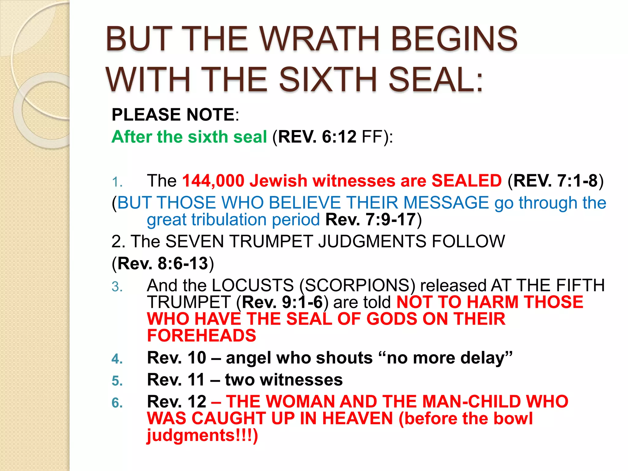 BUT THE WRATH BEGINS
WITH THE SIXTH SEAL:
PLEASE NOTE:
After the sixth seal (REV. 6:12 FF):
1. The 144,000 Jewish witnesses are SEALED (REV. 7:1-8)
(BUT THOSE WHO BELIEVE THEIR MESSAGE go through the
great tribulation period Rev. 7:9-17)
2. The SEVEN TRUMPET JUDGMENTS FOLLOW
(Rev. 8:6-13)
3. And the LOCUSTS (SCORPIONS) released AT THE FIFTH
TRUMPET (Rev. 9:1-6) are told NOT TO HARM THOSE
WHO HAVE THE SEAL OF GODS ON THEIR
FOREHEADS
4. Rev. 10 – angel who shouts “no more delay”
5. Rev. 11 – two witnesses
6. Rev. 12 – THE WOMAN AND THE MAN-CHILD WHO
WAS CAUGHT UP IN HEAVEN (before the bowl
judgments!!!)
 