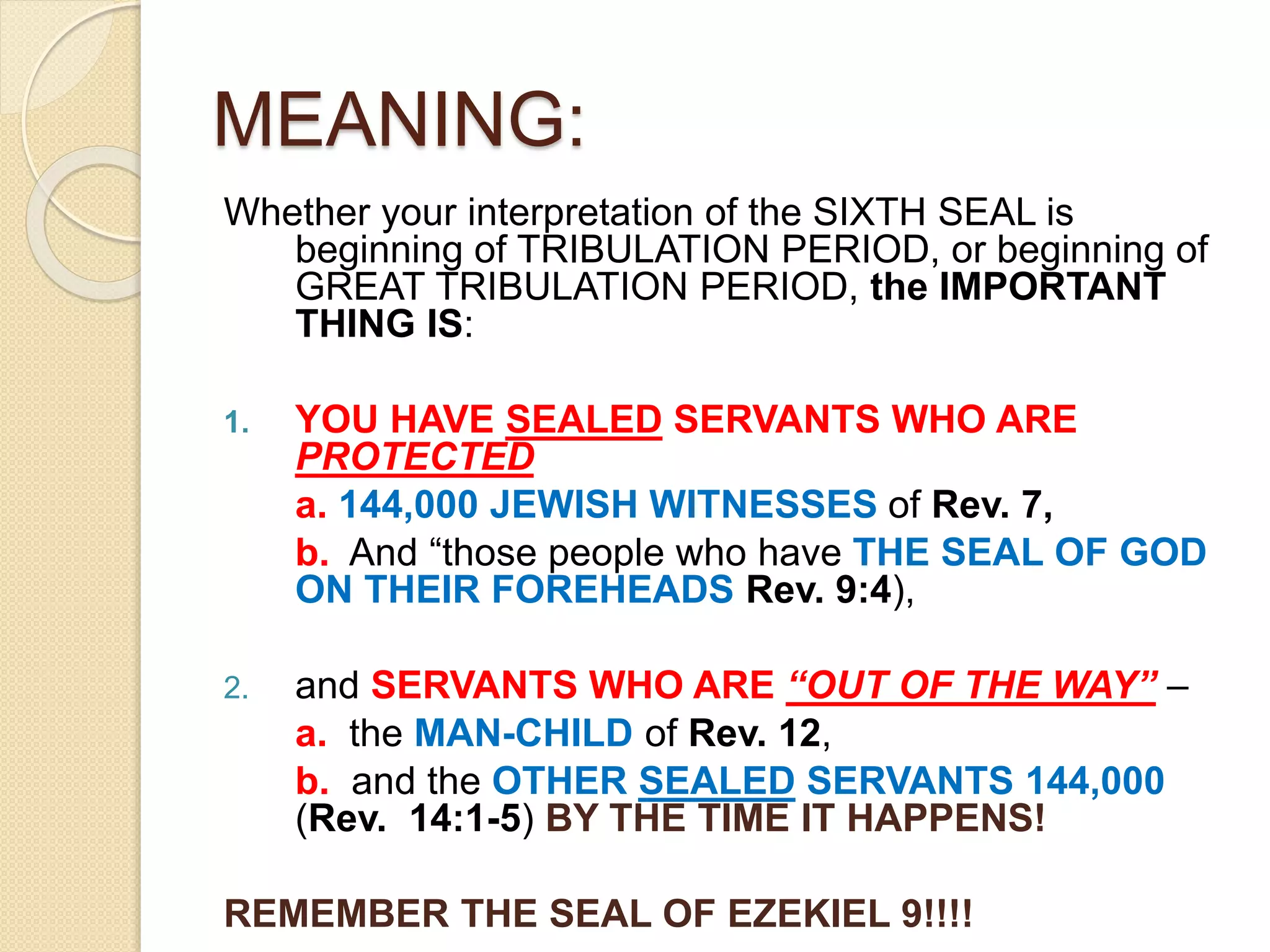 MEANING:
Whether your interpretation of the SIXTH SEAL is
beginning of TRIBULATION PERIOD, or beginning of
GREAT TRIBULATION PERIOD, the IMPORTANT
THING IS:
1. YOU HAVE SEALED SERVANTS WHO ARE
PROTECTED
a. 144,000 JEWISH WITNESSES of Rev. 7,
b. And “those people who have THE SEAL OF GOD
ON THEIR FOREHEADS Rev. 9:4),
2. and SERVANTS WHO ARE “OUT OF THE WAY” –
a. the MAN-CHILD of Rev. 12,
b. and the OTHER SEALED SERVANTS 144,000
(Rev. 14:1-5) BY THE TIME IT HAPPENS!
REMEMBER THE SEAL OF EZEKIEL 9!!!!
 
