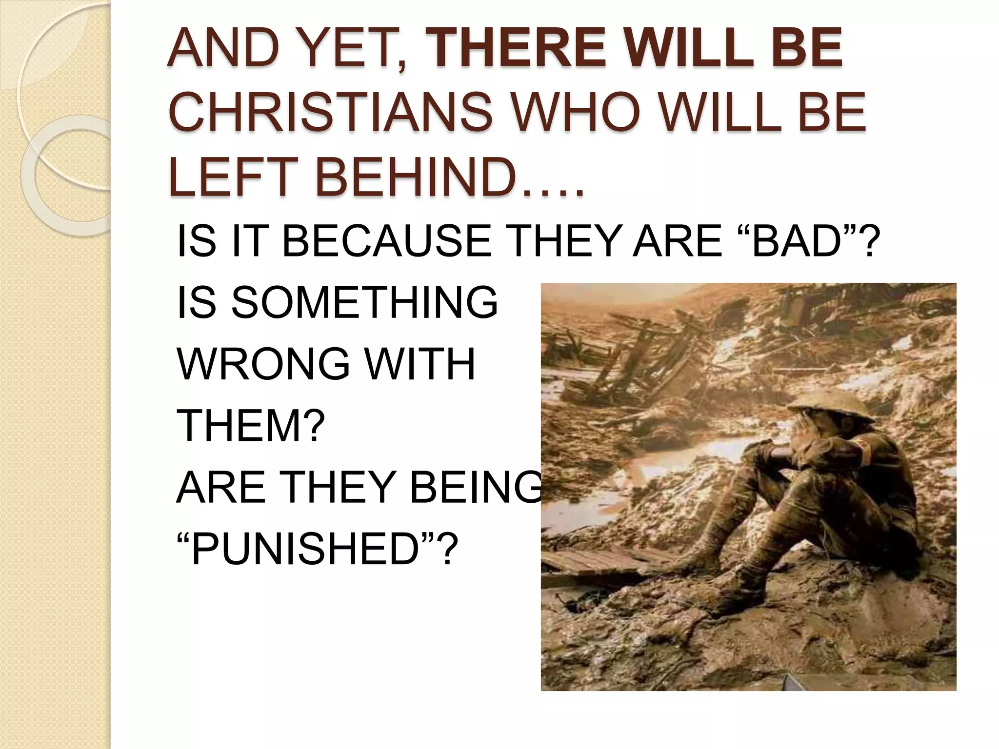 AND YET, THERE WILL BE
CHRISTIANS WHO WILL BE
LEFT BEHIND….
IS IT BECAUSE THEY ARE “BAD”?
IS SOMETHING
WRONG WITH
THEM?
ARE THEY BEING
“PUNISHED”?
 