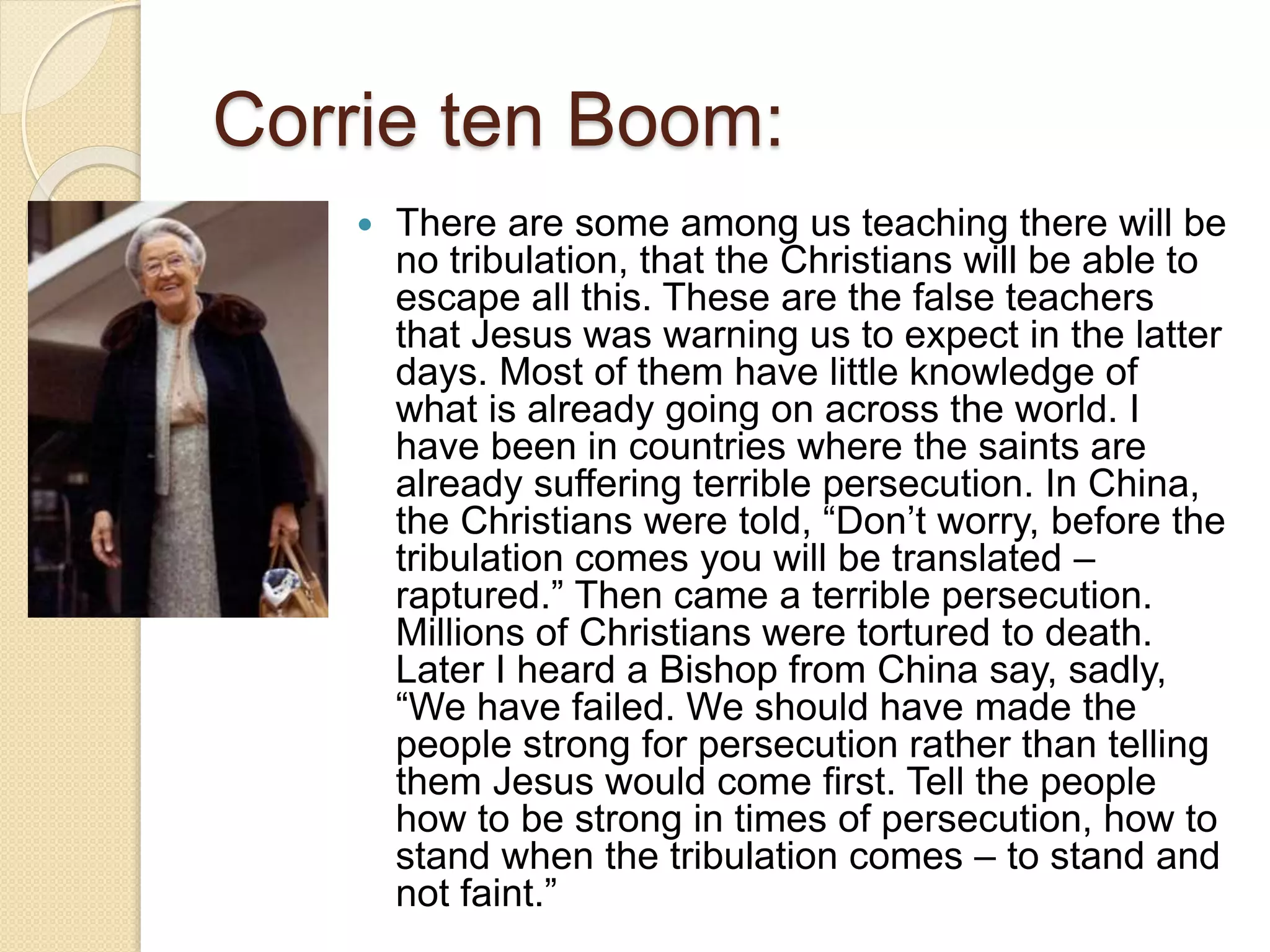 Corrie ten Boom:
 There are some among us teaching there will be
no tribulation, that the Christians will be able to
escape all this. These are the false teachers
that Jesus was warning us to expect in the latter
days. Most of them have little knowledge of
what is already going on across the world. I
have been in countries where the saints are
already suffering terrible persecution. In China,
the Christians were told, “Don’t worry, before the
tribulation comes you will be translated –
raptured.” Then came a terrible persecution.
Millions of Christians were tortured to death.
Later I heard a Bishop from China say, sadly,
“We have failed. We should have made the
people strong for persecution rather than telling
them Jesus would come first. Tell the people
how to be strong in times of persecution, how to
stand when the tribulation comes – to stand and
not faint.”
 
