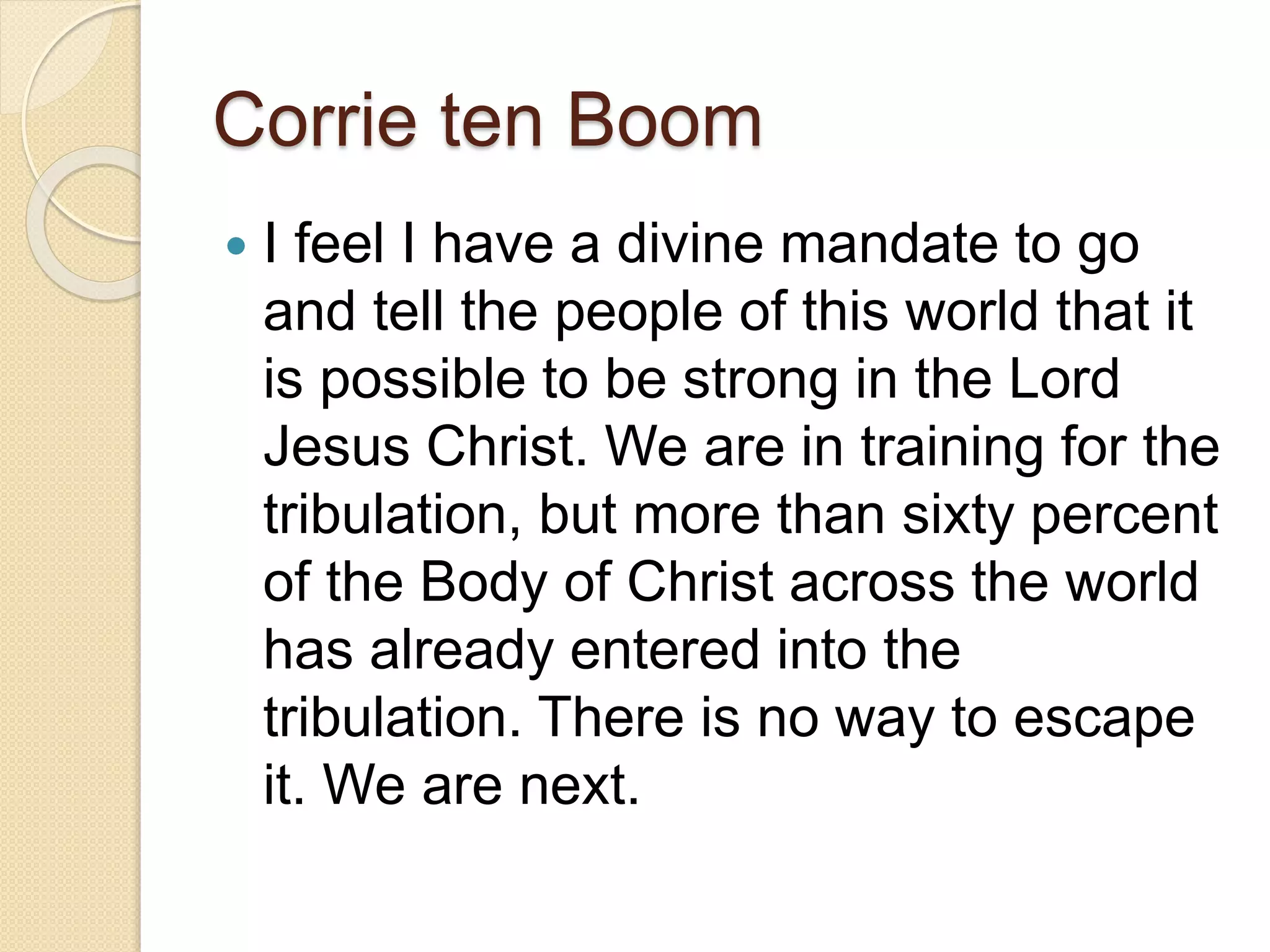 Corrie ten Boom
 I feel I have a divine mandate to go
and tell the people of this world that it
is possible to be strong in the Lord
Jesus Christ. We are in training for the
tribulation, but more than sixty percent
of the Body of Christ across the world
has already entered into the
tribulation. There is no way to escape
it. We are next.
 