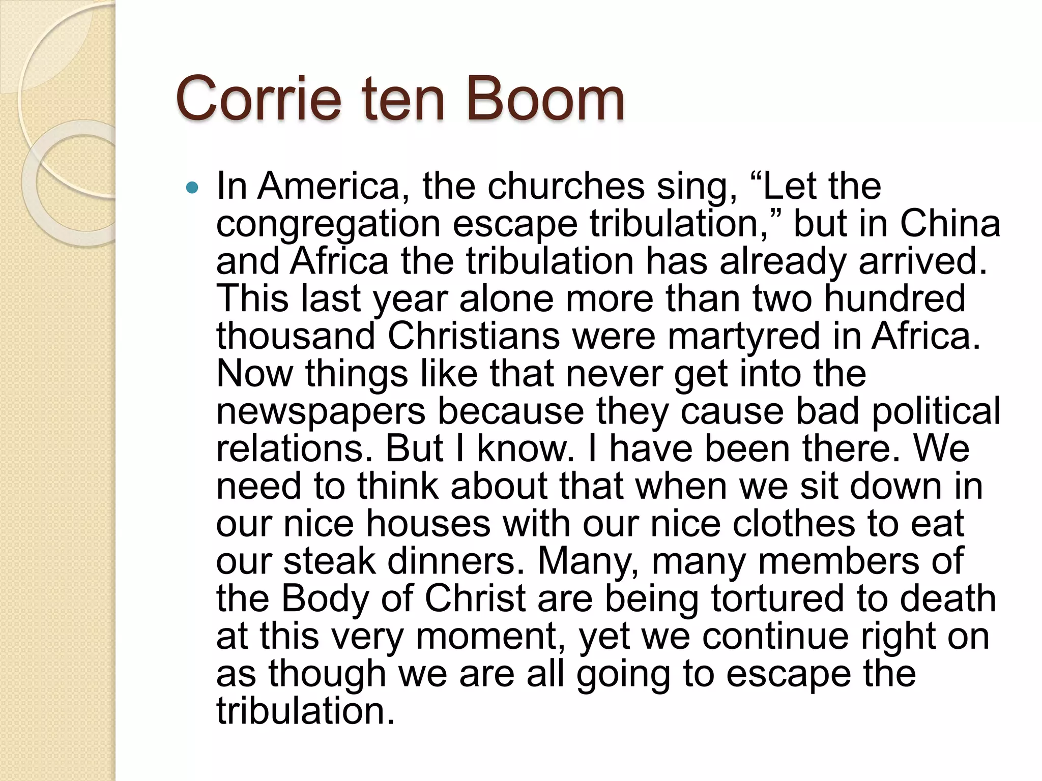 Corrie ten Boom
 In America, the churches sing, “Let the
congregation escape tribulation,” but in China
and Africa the tribulation has already arrived.
This last year alone more than two hundred
thousand Christians were martyred in Africa.
Now things like that never get into the
newspapers because they cause bad political
relations. But I know. I have been there. We
need to think about that when we sit down in
our nice houses with our nice clothes to eat
our steak dinners. Many, many members of
the Body of Christ are being tortured to death
at this very moment, yet we continue right on
as though we are all going to escape the
tribulation.
 