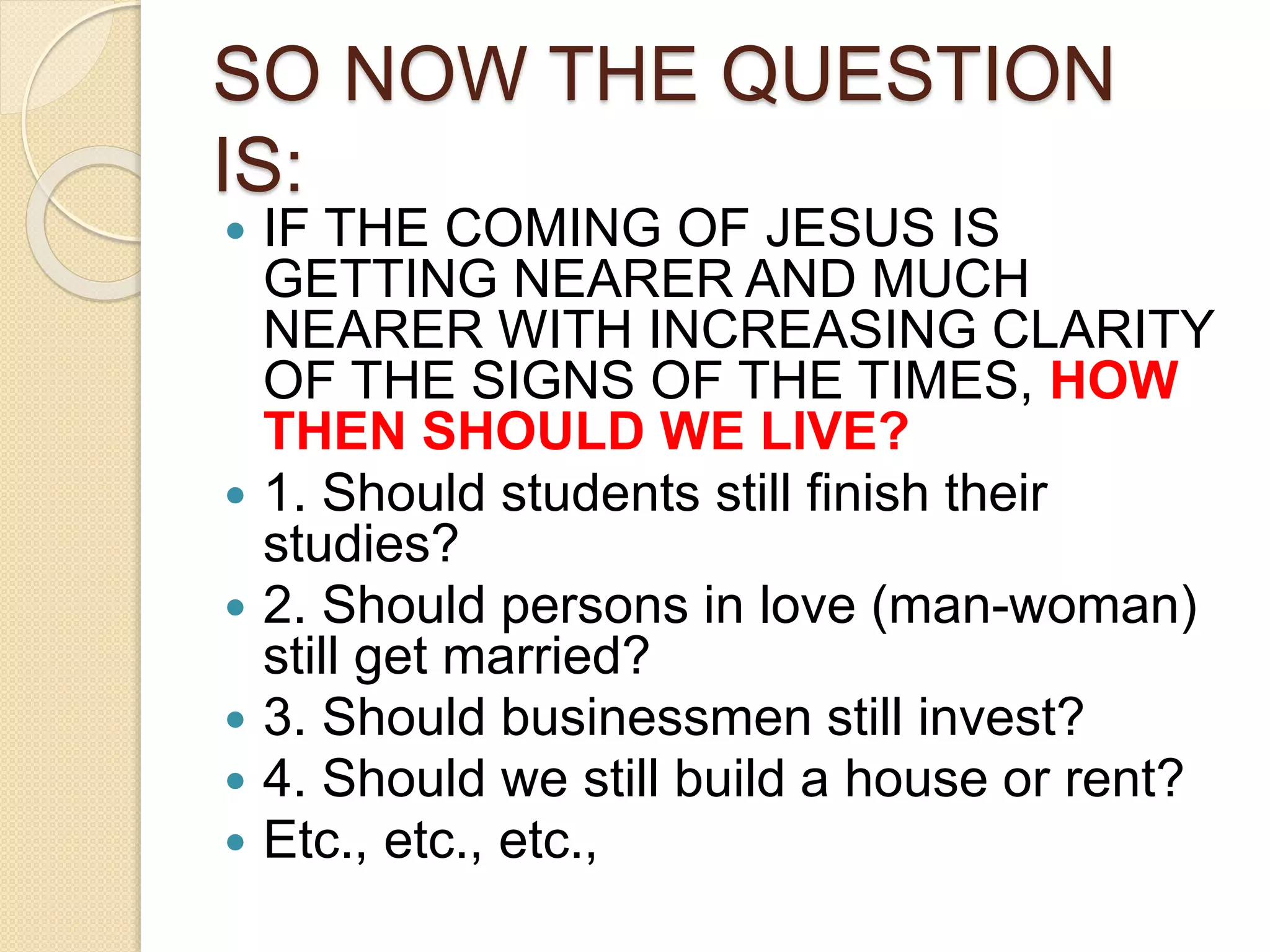 SO NOW THE QUESTION
IS:
 IF THE COMING OF JESUS IS
GETTING NEARER AND MUCH
NEARER WITH INCREASING CLARITY
OF THE SIGNS OF THE TIMES, HOW
THEN SHOULD WE LIVE?
 1. Should students still finish their
studies?
 2. Should persons in love (man-woman)
still get married?
 3. Should businessmen still invest?
 4. Should we still build a house or rent?
 Etc., etc., etc.,
 