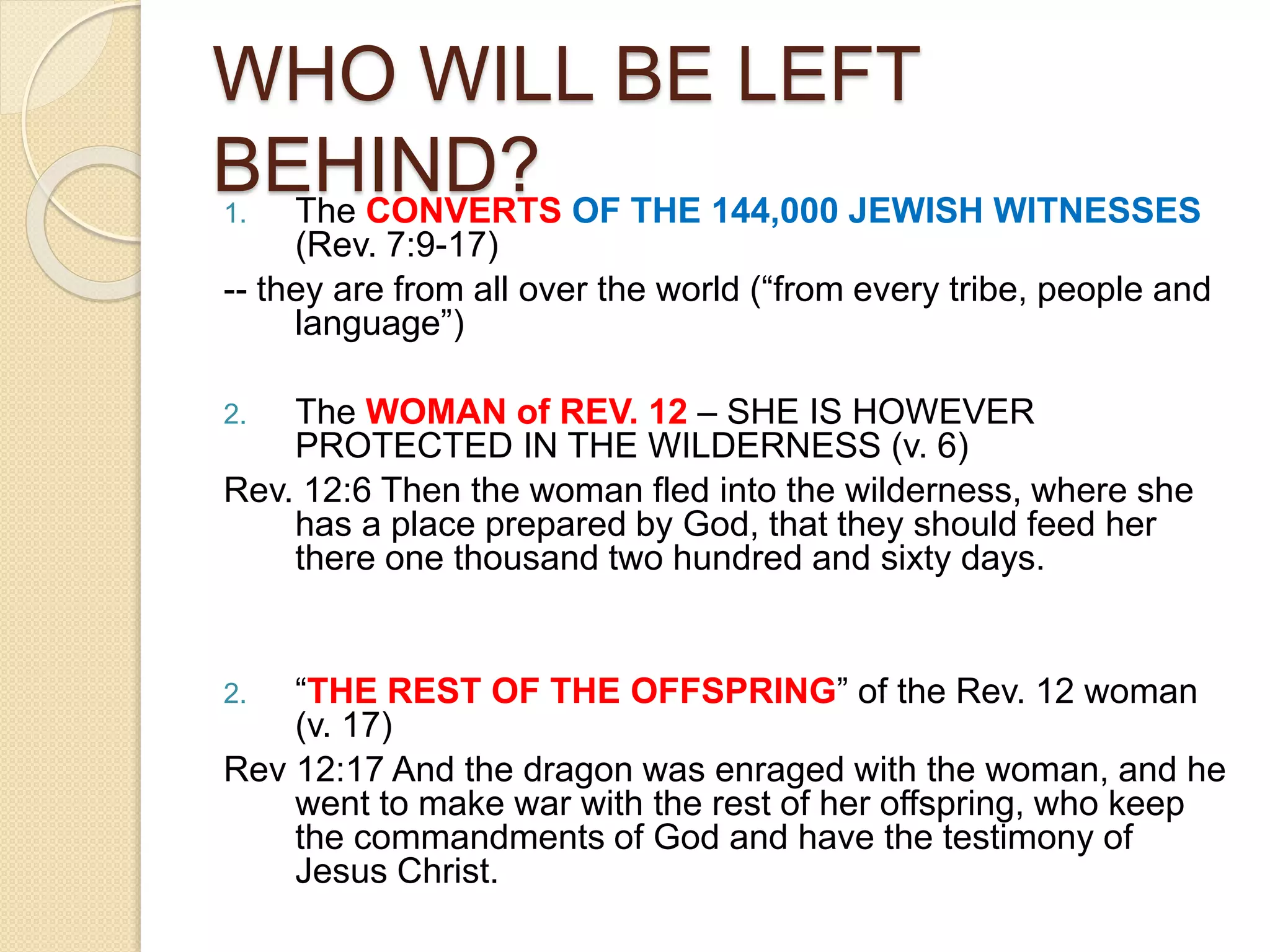 WHO WILL BE LEFT
BEHIND?1. The CONVERTS OF THE 144,000 JEWISH WITNESSES
(Rev. 7:9-17)
-- they are from all over the world (“from every tribe, people and
language”)
2. The WOMAN of REV. 12 – SHE IS HOWEVER
PROTECTED IN THE WILDERNESS (v. 6)
Rev. 12:6 Then the woman fled into the wilderness, where she
has a place prepared by God, that they should feed her
there one thousand two hundred and sixty days.
2. “THE REST OF THE OFFSPRING” of the Rev. 12 woman
(v. 17)
Rev 12:17 And the dragon was enraged with the woman, and he
went to make war with the rest of her offspring, who keep
the commandments of God and have the testimony of
Jesus Christ.
 