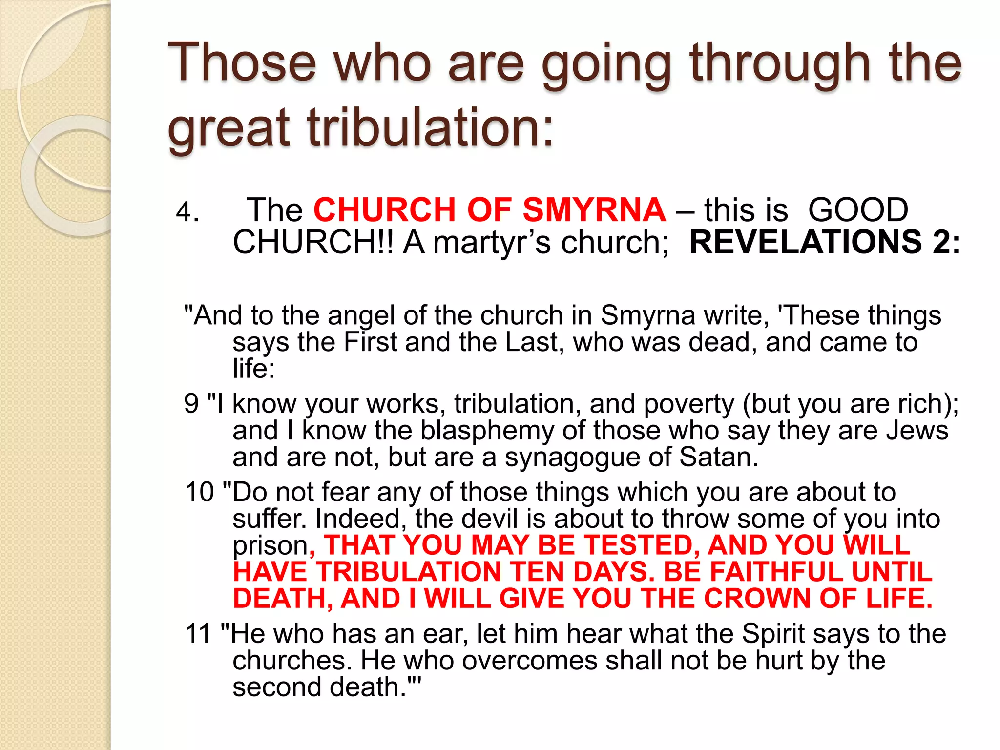 Those who are going through the
great tribulation:
4. The CHURCH OF SMYRNA – this is GOOD
CHURCH!! A martyr’s church; REVELATIONS 2:
"And to the angel of the church in Smyrna write, 'These things
says the First and the Last, who was dead, and came to
life:
9 "I know your works, tribulation, and poverty (but you are rich);
and I know the blasphemy of those who say they are Jews
and are not, but are a synagogue of Satan.
10 "Do not fear any of those things which you are about to
suffer. Indeed, the devil is about to throw some of you into
prison, THAT YOU MAY BE TESTED, AND YOU WILL
HAVE TRIBULATION TEN DAYS. BE FAITHFUL UNTIL
DEATH, AND I WILL GIVE YOU THE CROWN OF LIFE.
11 "He who has an ear, let him hear what the Spirit says to the
churches. He who overcomes shall not be hurt by the
second death."'
 
