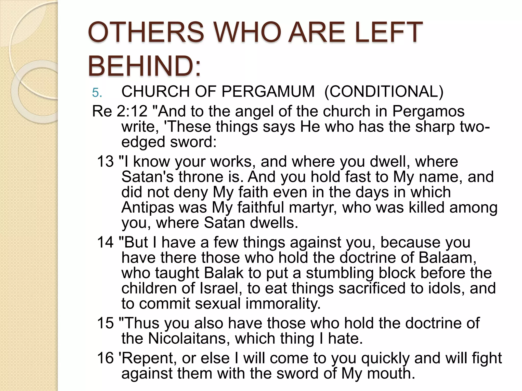 OTHERS WHO ARE LEFT
BEHIND:
5. CHURCH OF PERGAMUM (CONDITIONAL)
Re 2:12 "And to the angel of the church in Pergamos
write, 'These things says He who has the sharp two-
edged sword:
13 "I know your works, and where you dwell, where
Satan's throne is. And you hold fast to My name, and
did not deny My faith even in the days in which
Antipas was My faithful martyr, who was killed among
you, where Satan dwells.
14 "But I have a few things against you, because you
have there those who hold the doctrine of Balaam,
who taught Balak to put a stumbling block before the
children of Israel, to eat things sacrificed to idols, and
to commit sexual immorality.
15 "Thus you also have those who hold the doctrine of
the Nicolaitans, which thing I hate.
16 'Repent, or else I will come to you quickly and will fight
against them with the sword of My mouth.
 