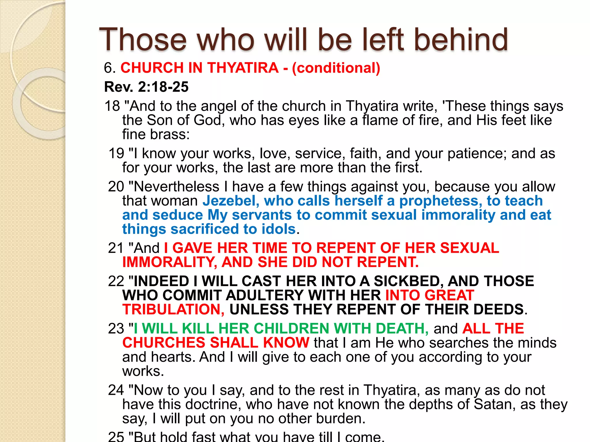 Those who will be left behind
6. CHURCH IN THYATIRA - (conditional)
Rev. 2:18-25
18 "And to the angel of the church in Thyatira write, 'These things says
the Son of God, who has eyes like a flame of fire, and His feet like
fine brass:
19 "I know your works, love, service, faith, and your patience; and as
for your works, the last are more than the first.
20 "Nevertheless I have a few things against you, because you allow
that woman Jezebel, who calls herself a prophetess, to teach
and seduce My servants to commit sexual immorality and eat
things sacrificed to idols.
21 "And I GAVE HER TIME TO REPENT OF HER SEXUAL
IMMORALITY, AND SHE DID NOT REPENT.
22 "INDEED I WILL CAST HER INTO A SICKBED, AND THOSE
WHO COMMIT ADULTERY WITH HER INTO GREAT
TRIBULATION, UNLESS THEY REPENT OF THEIR DEEDS.
23 "I WILL KILL HER CHILDREN WITH DEATH, and ALL THE
CHURCHES SHALL KNOW that I am He who searches the minds
and hearts. And I will give to each one of you according to your
works.
24 "Now to you I say, and to the rest in Thyatira, as many as do not
have this doctrine, who have not known the depths of Satan, as they
say, I will put on you no other burden.
 