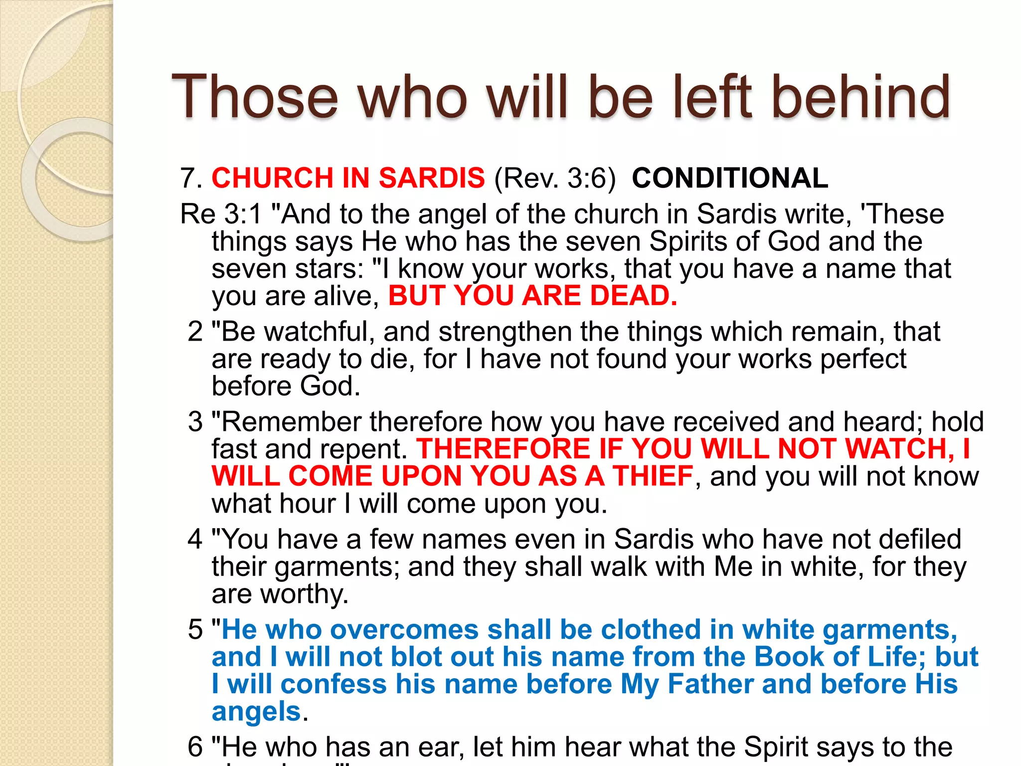 Those who will be left behind
7. CHURCH IN SARDIS (Rev. 3:6) CONDITIONAL
Re 3:1 "And to the angel of the church in Sardis write, 'These
things says He who has the seven Spirits of God and the
seven stars: "I know your works, that you have a name that
you are alive, BUT YOU ARE DEAD.
2 "Be watchful, and strengthen the things which remain, that
are ready to die, for I have not found your works perfect
before God.
3 "Remember therefore how you have received and heard; hold
fast and repent. THEREFORE IF YOU WILL NOT WATCH, I
WILL COME UPON YOU AS A THIEF, and you will not know
what hour I will come upon you.
4 "You have a few names even in Sardis who have not defiled
their garments; and they shall walk with Me in white, for they
are worthy.
5 "He who overcomes shall be clothed in white garments,
and I will not blot out his name from the Book of Life; but
I will confess his name before My Father and before His
angels.
6 "He who has an ear, let him hear what the Spirit says to the
 