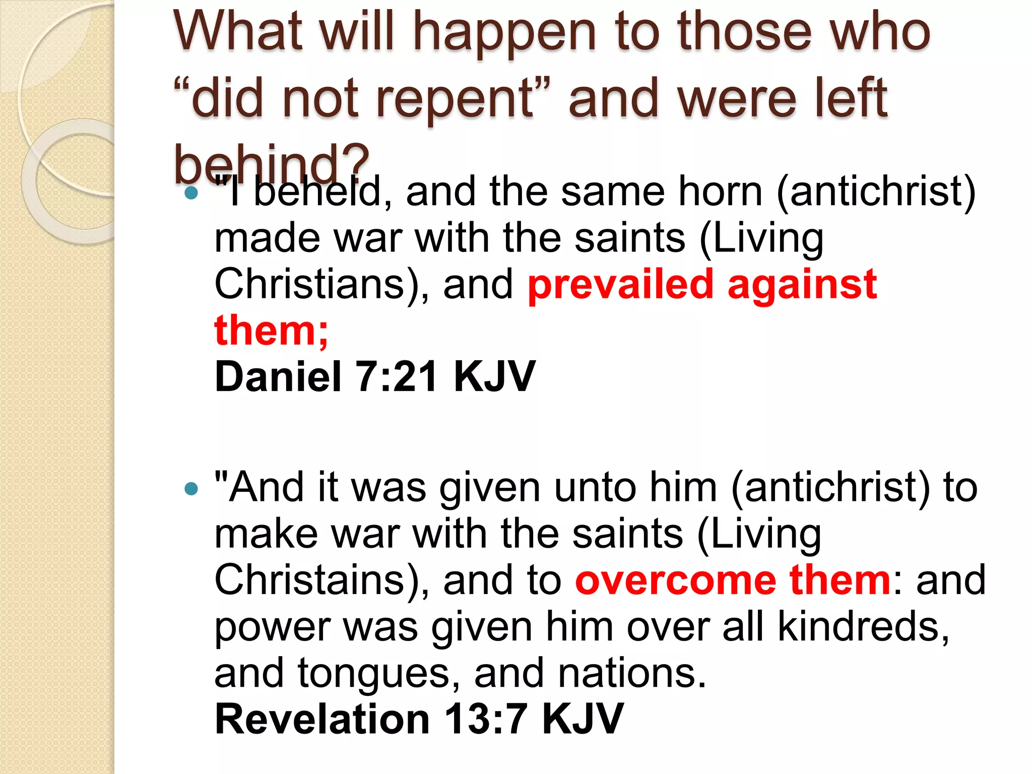What will happen to those who
“did not repent” and were left
behind? "I beheld, and the same horn (antichrist)
made war with the saints (Living
Christians), and prevailed against
them;
Daniel 7:21 KJV
 "And it was given unto him (antichrist) to
make war with the saints (Living
Christains), and to overcome them: and
power was given him over all kindreds,
and tongues, and nations.
Revelation 13:7 KJV
 