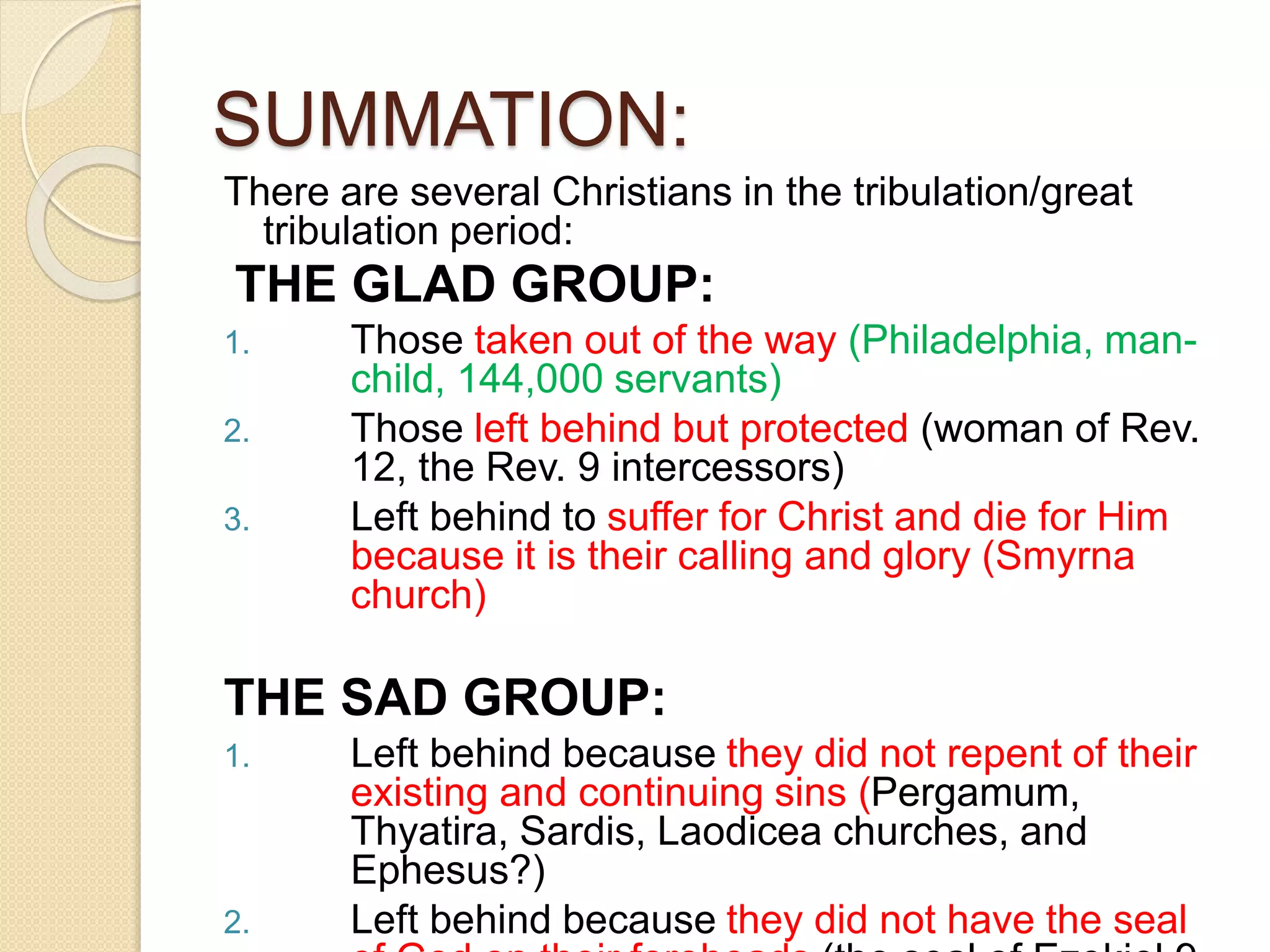 SUMMATION:
There are several Christians in the tribulation/great
tribulation period:
THE GLAD GROUP:
1. Those taken out of the way (Philadelphia, man-
child, 144,000 servants)
2. Those left behind but protected (woman of Rev.
12, the Rev. 9 intercessors)
3. Left behind to suffer for Christ and die for Him
because it is their calling and glory (Smyrna
church)
THE SAD GROUP:
1. Left behind because they did not repent of their
existing and continuing sins (Pergamum,
Thyatira, Sardis, Laodicea churches, and
Ephesus?)
2. Left behind because they did not have the seal
 