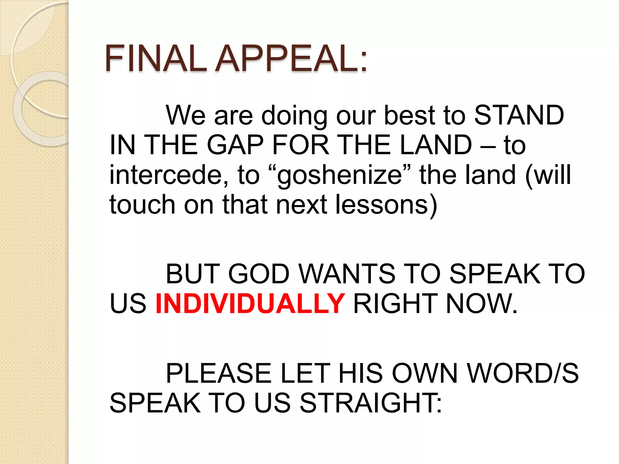FINAL APPEAL:
We are doing our best to STAND
IN THE GAP FOR THE LAND – to
intercede, to “goshenize” the land (will
touch on that next lessons)
BUT GOD WANTS TO SPEAK TO
US INDIVIDUALLY RIGHT NOW.
PLEASE LET HIS OWN WORD/S
SPEAK TO US STRAIGHT:
 