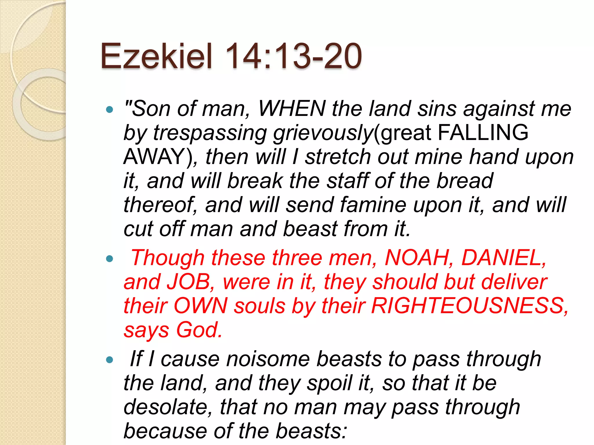 Ezekiel 14:13-20
 "Son of man, WHEN the land sins against me
by trespassing grievously(great FALLING
AWAY), then will I stretch out mine hand upon
it, and will break the staff of the bread
thereof, and will send famine upon it, and will
cut off man and beast from it.
 Though these three men, NOAH, DANIEL,
and JOB, were in it, they should but deliver
their OWN souls by their RIGHTEOUSNESS,
says God.
 If I cause noisome beasts to pass through
the land, and they spoil it, so that it be
desolate, that no man may pass through
because of the beasts:
 