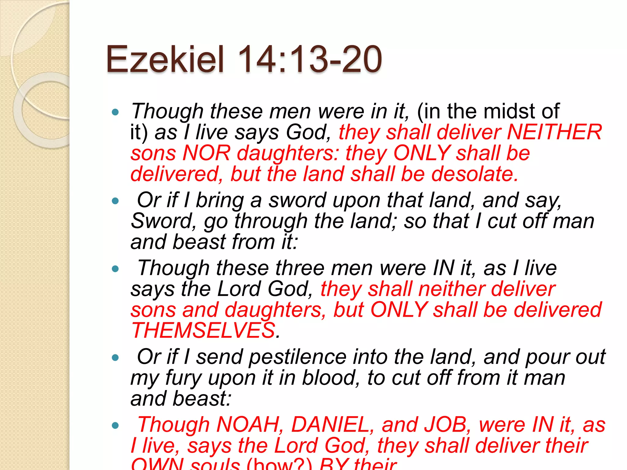 Ezekiel 14:13-20
 Though these men were in it, (in the midst of
it) as I live says God, they shall deliver NEITHER
sons NOR daughters: they ONLY shall be
delivered, but the land shall be desolate.
 Or if I bring a sword upon that land, and say,
Sword, go through the land; so that I cut off man
and beast from it:
 Though these three men were IN it, as I live
says the Lord God, they shall neither deliver
sons and daughters, but ONLY shall be delivered
THEMSELVES.
 Or if I send pestilence into the land, and pour out
my fury upon it in blood, to cut off from it man
and beast:
 Though NOAH, DANIEL, and JOB, were IN it, as
I live, says the Lord God, they shall deliver their
 