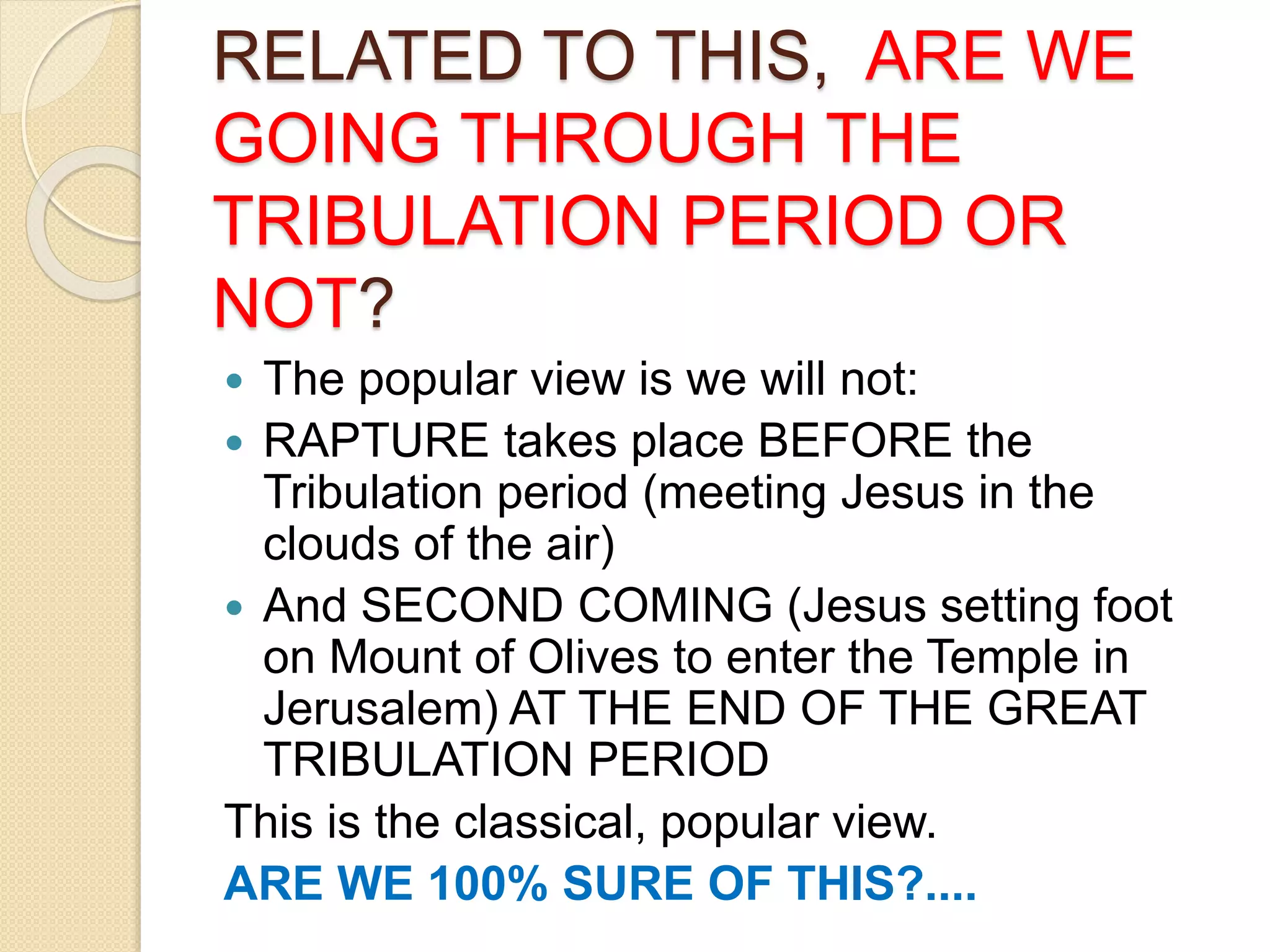 RELATED TO THIS, ARE WE
GOING THROUGH THE
TRIBULATION PERIOD OR
NOT?
 The popular view is we will not:
 RAPTURE takes place BEFORE the
Tribulation period (meeting Jesus in the
clouds of the air)
 And SECOND COMING (Jesus setting foot
on Mount of Olives to enter the Temple in
Jerusalem) AT THE END OF THE GREAT
TRIBULATION PERIOD
This is the classical, popular view.
ARE WE 100% SURE OF THIS?....
 