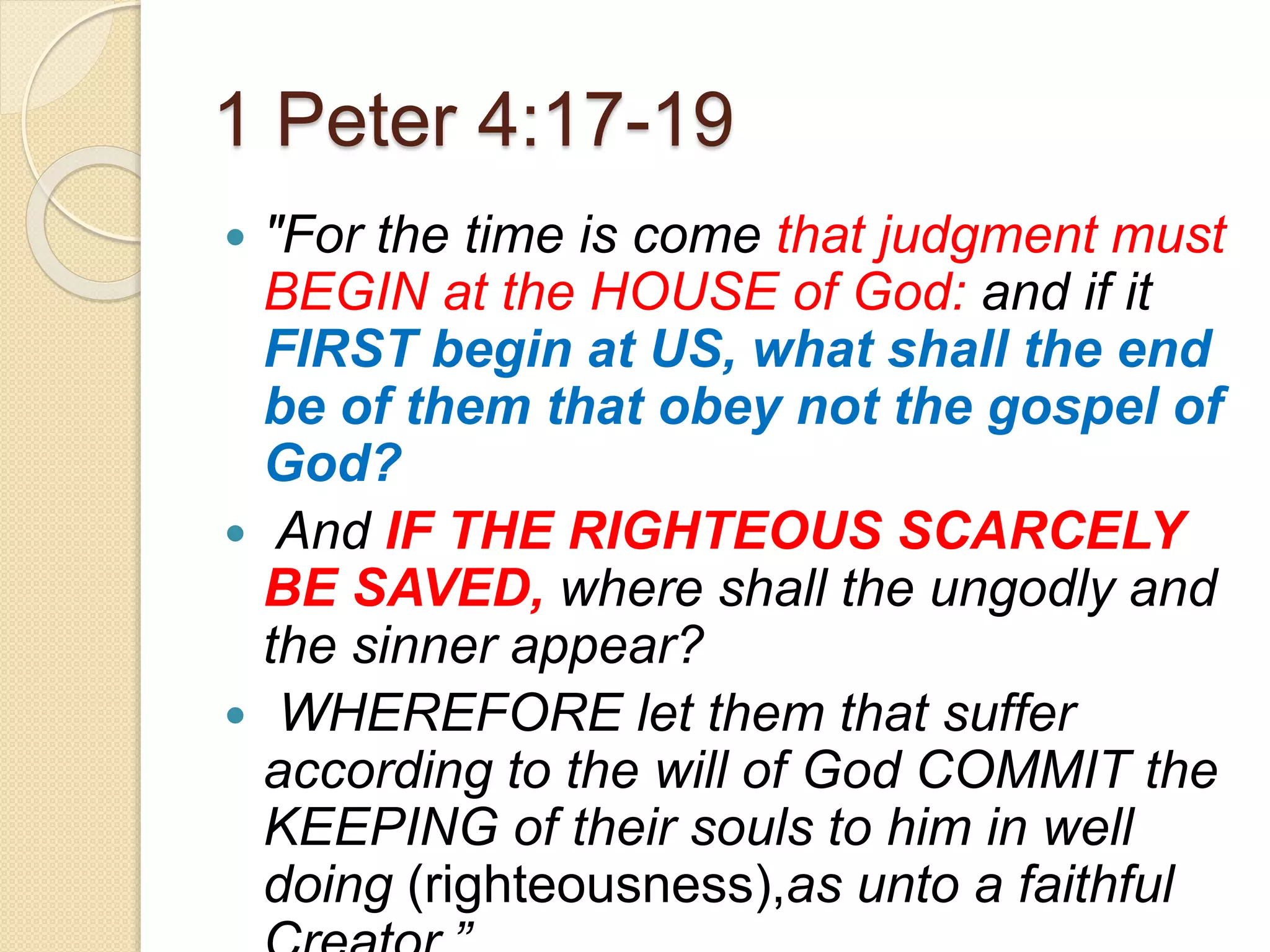 1 Peter 4:17-19
 "For the time is come that judgment must
BEGIN at the HOUSE of God: and if it
FIRST begin at US, what shall the end
be of them that obey not the gospel of
God?
 And IF THE RIGHTEOUS SCARCELY
BE SAVED, where shall the ungodly and
the sinner appear?
 WHEREFORE let them that suffer
according to the will of God COMMIT the
KEEPING of their souls to him in well
doing (righteousness),as unto a faithful
 
